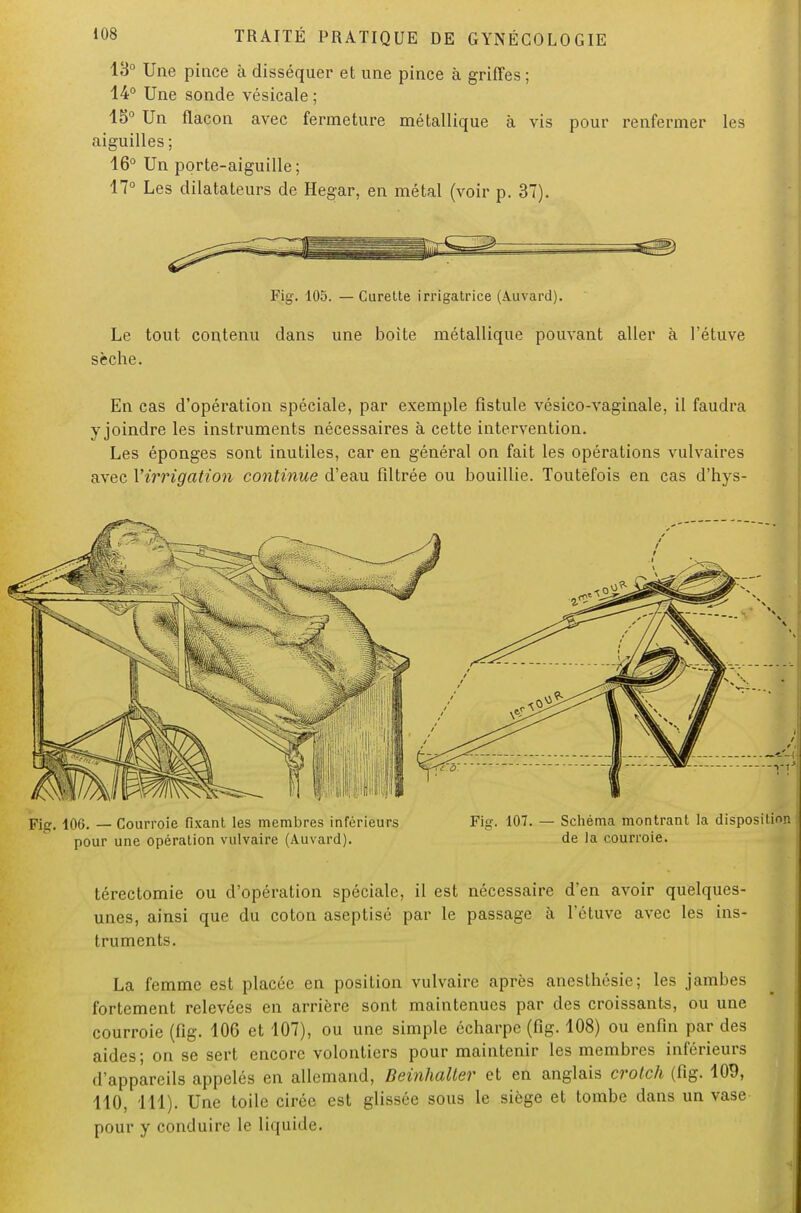 13° Une pince à disséquer et une pince à griffes ; 14° Une sonde vésicale ; 15° Un flacon avec fermeture métallique à vis pour renfermer les aiguilles ; 16° Un porte-aiguille; 17° Les dilatateurs de Hegar, en métal (voir p. 37). Fig. 105. — Curette irrigatrice (Auvard). Le tout contenu dans une boite métallique pouvant aller à l'étuve sèche. En cas d'opération spéciale, par exemple fistule vésico-vaginale, il faudra y joindre les instruments nécessaires à cette intervention. Les éponges sont inutiles, car en général on fait les opérations vulvaires avec l'irrigation continue d'eau filtrée ou bouillie. Toutefois en cas d'hys- Fic. 106. — Courroie fixant les membres inférieurs pour une opération vulvaire (Auvard). Fig. 107. — Schéma montrant la disposition de la courroie. térectomie ou d'opération spéciale, il est nécessaire d'en avoir quelques- unes, ainsi que du coton aseptisé par le passage à l'étuve avec les ins- truments. La femme est placée en position vulvaire après anesthésie; les jambes fortement relevées en arrière sont maintenues par des croissants, ou une courroie (fig. 106 et 107), ou une simple écharpe (fig. 108) ou enfin par des aides; on se sert encore volontiers pour maintenir les membres inférieurs d'appareils appelés en allemand, Beinhalter et en anglais crotch (fig. 109, 110, 111). Une toile cirée est glissée sous le siège et tombe dans un vase pour y conduire le liquide.