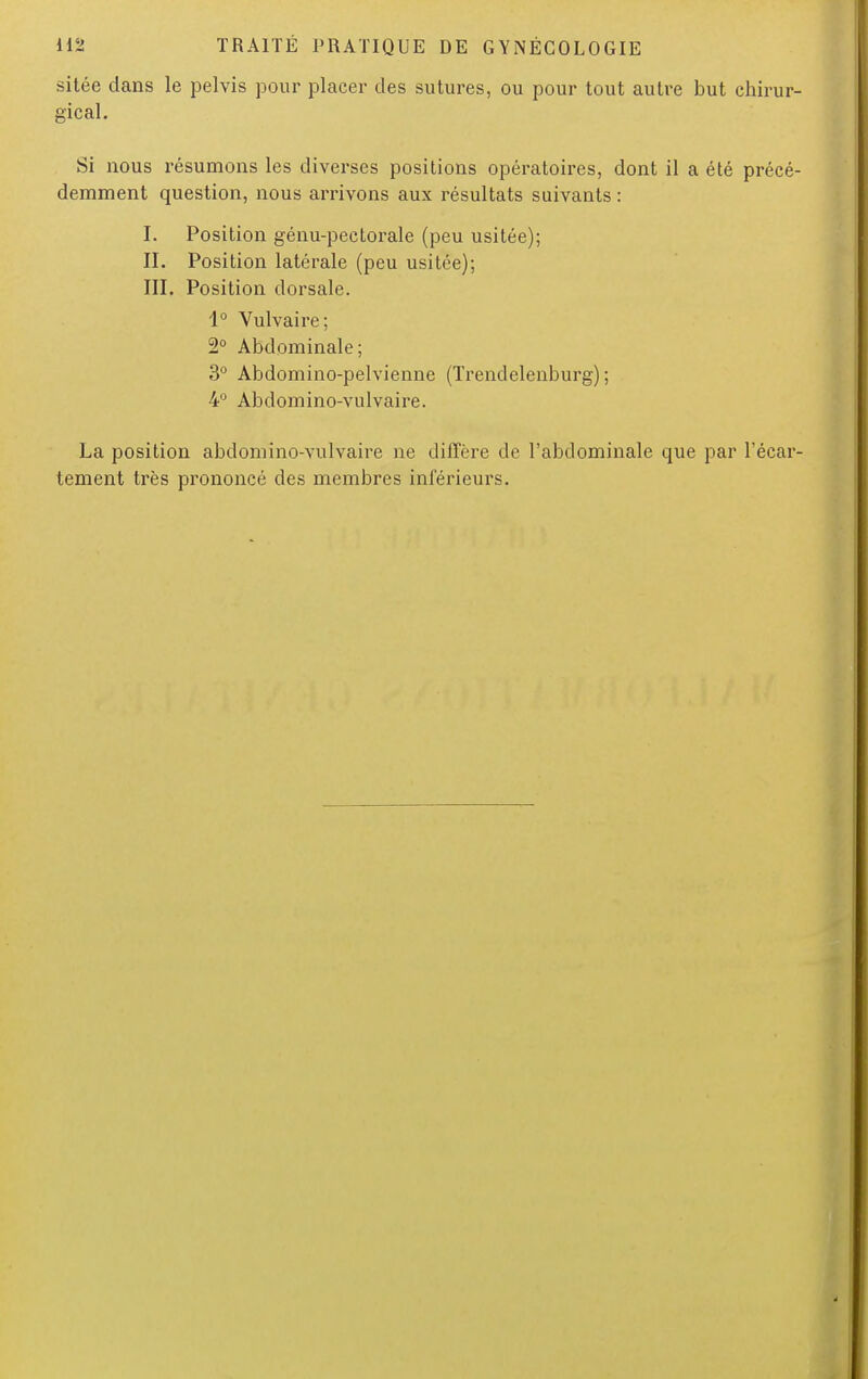 sitée dans le pelvis pour placer des sutures, ou pour tout autre but chirur- gical. Si nous résumons les diverses positions opératoires, dont il a été précé- demment question, nous arrivons aux résultats suivants : I. Position génu-pectorale (peu usitée); II. Position latérale (peu usitée); III. Position dorsale. 1° Vulvaire; 2° Abdominale; 3° Abdomino-pelvienne (Trendelenburg) ; 4° Abdomino-vulvaire. La position abdomino-vulvaire ne diffère de l'abdominale que par l'écar- tement très prononcé des membres inférieurs.