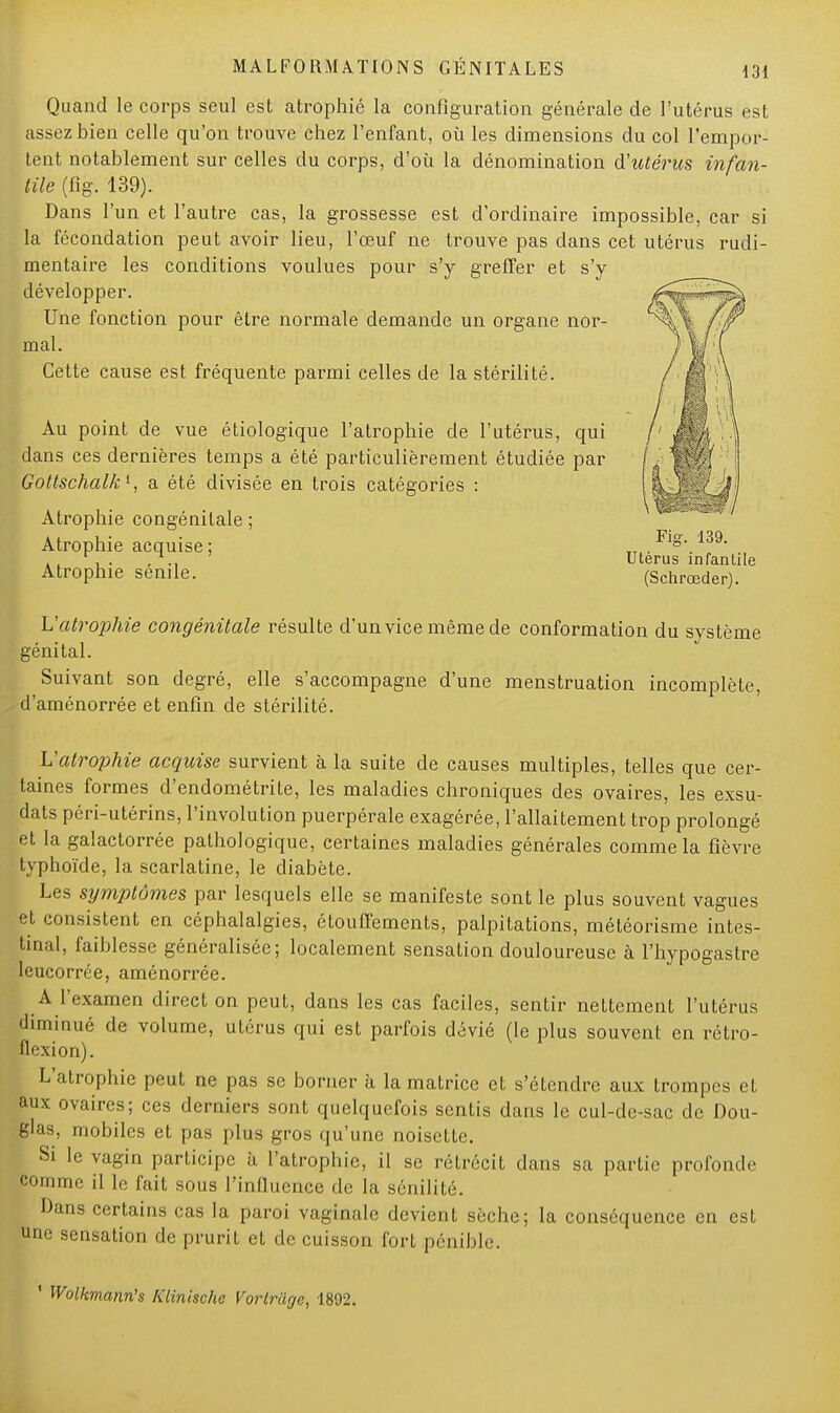 Quand le corps seul est atrophié la configuration générale de l'utérus est assez bien celle qu'on trouve chez l'enfant, où les dimensions du col l'empor- tent notablement sur celles du corps, d'où la dénomination d'utérus infan- tile (fig. 139). Dans l'un et l'autre cas, la grossesse est d'ordinaire impossible, car si la fécondation peut avoir lieu, l'œuf ne trouve pas dans cet utérus rudi- mentaire les conditions voulues pour s'y greffer et s'y développer. Une fonction pour être normale demande un organe nor- mal. Cette cause est fréquente parmi celles de la stérilité. Au point de vue étiologique l'atrophie de l'utérus, qui dans ces dernières temps a été particulièrement étudiée par Goltschalk1, a été divisée en trois catégories : Atrophie congénitale ; Atrophie acquise ; Atrophie sénile. Fig. 139. Utérus infantile (Schrœder). L'atrophie congénitale résulte d'un vice même de conformation du système génital. Suivant son degré, elle s'accompagne d'une menstruation incomplète, d'aménorrée et enfin de stérilité. L'atrophie acquise survient à la suite de causes multiples, telles que cer- taines formes d'endométrite, les maladies chroniques des ovaires, les exsu- dats péri-utérins, l'involution puerpérale exagérée, l'allaitement trop prolongé et la galactorrée pathologique, certaines maladies générales comme la fièvre typhoïde, la scarlatine, le diabète. Les symptômes par lesquels elle se manifeste sont le plus souvent vagues et consistent en céphalalgies, étouffements, palpitations, météorisme intes- tinal, faiblesse généralisée; localement sensation douloureuse à l'hypogastre leucorrée, aménorrée. A l'examen direct on peut, dans les cas faciles, sentir nettement l'utérus diminué de volume, utérus qui est parfois dévié (le plus souvent en rétro- flexion). L'atrophie peut ne pas se borner à la matrice et s'étendre aux trompes et aux ovaires; ces derniers sont quelquefois sentis dans le cul-de-sac de Dou- glas, mobiles et pas plus gros qu'une noisette. Si le vagin participe à l'atrophie, il se rétrécit clans sa partie profonde comme il le fait sous l'influence de la sénilité. Dans certains cas la paroi vaginale devient sèche; la conséquence en est une sensation de prurit et de cuisson fort pénible. 1 Wolkmann's Klinische Vorlriige, 1892.