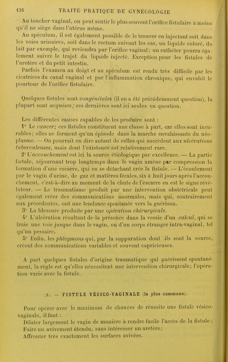 Au toucher vaginal, on peut sentir le plus souvent l'orifice fistulaire à moins qu'il ne siège dans l'utérus même. Au spéculum, il est également possible de le trouver en injectant soit dans les voies urinaires, soit dans le rectum suivant les cas, un liquide coloré, du lait par exemple, qui reviendra par l'orifice vaginal; un cathéter pourra éga- lement suivre le trajet du liquide injecté. Exception pour les fistules de l'uretère et du petit intestin. Parfois l'examen au doigt et au spéculum est rendu très difficile par les cicatrices du canal vaginal et par l'inflammation chronique, qui envahit le pourtour de l'orifice fistulaire. Quelques fistules sont congénitales (il en a été précédemment question), la plupart sont acquises; ces dernières sont ici seules en question. Les différentes causes capables de les produire sont : 1° Le cancer; ces fistules constituent une classe à part, car elles sont incu- rables ; elles ne forment qu'un épisode dans la marche envahissante du néo- plasme. — On pourrait en dire autant de celles qui succèdent aux ulcérations tuberculeuses, mais dont l'existence est relativement rare. 2° Vaccouchement est ici la source étiologique par excellence. — La partie fœtale, séjournant trop longtemps dans le vagin amène par compression la formation d'une escarre, qui en se détachant crée la fistule. — L'écoulement par le vagin d'urine, de gaz et matières fécales, six à huit jours après l'accou- chement, c'est-à-dire au moment de la chute de l'escarre en est le signe révé- lateur. — Le traumatisme produit par une intervention obstétricale peut ('■gaiement créer des communications anormales, mais qui, contrairement aux précédentes, ont une tendance spontanée vers la guérison. 3° La blessure produite par une opération chirurgicale. 4° L'ulcération résultant de-la présence dans la vessie d'un calcul, qui se fraie une voie jusque dans le vagin, ou d'un corps étranger intra-vaginal, tel qu'un pessaire. 5° Enfin, les phlegmons qui, par la suppuration dont ils sont la source, créent des communications variables et souvent capricieuses. A part quelques fistules d'origine traumatique qui guérissent spontané- ment, la règle est qu'elles nécessitent une intervention chirurgicale; l'opéra- tion varie avec la fistule. A. — FISTULE VÉSICO-VAGINALE (la plus commune). Pour opérer avec le maximum de chances de réussite une fistule vésico- vaginalc, il faut : Dilater largement le vagin de manière à rendre facile l'accès de la fistule ; Faire un avivemcnt étendu, sans intéresser un uretère; Affronter très exactement les surfaces avivées.