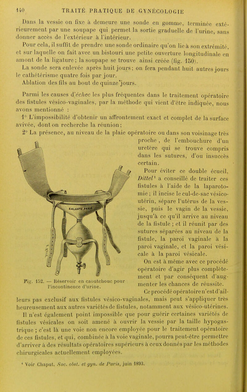 Dans la vessie on fixe à demeure une sonde en gomme, terminée exté- rieurement par une soupape qui permet la sortie graduelle de l'urine, sans donner accès de l'extérieur à l'intérieur. Pour cela, il suffit de prendre une sonde ordinaire qu'on lie à son extrémité et sur laquelle on fait avec un bistouri une petite ouverture longitudinale en amont de la ligature; la soupape se trouve ainsi créée (fig. 150). La sonde sera enlevée après huit jours; on fera pendant huit autres jours le cathétérisme quatre fois par jour. Ablation des fils au bout de quinze'jours. Parmi les causes d'échec les plus fréquentes dans le traitement opératoire des fistules vésico-vaginales, par la méthode qui vient d'être indiquée, nous avons mentionné : 1° L'impossibilité d'obtenir un affrontement exact et complet de la surface avivée, dont on recherche la réunion; 2° La présence, au niveau de la plaie opératoire ou dans son voisinage très proche , de l'embouchure d'un uretère qui se trouve compris dans les sutures, d'où insuccès certain. Pour éviter ce double écueil, Dittel1 a conseillé de traiter ces fistules à l'aide de la laparoto- mie ; il incise le cul-de-sac vésico- utérin, sépare l'utérus de la ves- sie, puis le vagin de la vessie, jusqu'à ce qu'il arrive au niveau de la fistule ; et il réunit par des sutures séparées au niveau de la fistule, la paroi vaginale à la paroi vaginale, et la paroi vési- cale à la paroi vésicale. On est à même avec ce procédé opératoire d'agir plus complète- ment et par conséquent d'aug- menter les chances de réussite. Ce procédé opératoire n'est d'ail- leurs pas exclusif aux fistules vésico-vaginales, mais peut s'appliquer très heureusement aux autres variétés de fistules, notamment aux vésico-utérines. Il n'est également point impossible que pour guérir certaines variétés de li>!ules vésicales on soit amené à ouvrir la vessie par la taille hypogas- trique ; c'est là une voie non encore employée pour le traitement opératoire de ces fistules, et qui, combinée à la voie vaginale, pourra peut-être permettre d'arriver à. des résultats opératoires supérieurs à ceux donnés par les méthodes chirurgicales actuellement employées. Vig. 152. — Héservoir en caoutchouc pour l'incontinence d'urine. ' Voir Chaput. Soc. obst. cl gyn. de Paris, juin 1893.