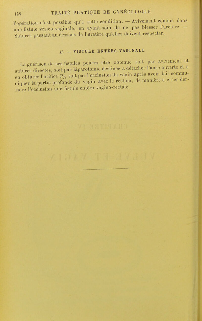 l'opération n'est possible qu'à cette condition. — Avivement comme dans une fistule vésico-vaginale, en ayant soin de ne pas blesser l'uretère. - Sutures passant au-dessous de l'uretère qu'elles doivent respecter. H. — FISTULE ENTÉRO-VAGINALE La o-uérison de ces fistules pourra être obtenue soit par avivement et sutures directes, soit par laparotomie destinée à détacher l'anse ouverte et a en obturer l'orifice (?), soit par l'occlusion du vagin après avoir fait commu- niquer la partie profonde du vagin avec le rectum, de manière à créer der- rière l'occlusion une fistule entéro-vagino-rectale.