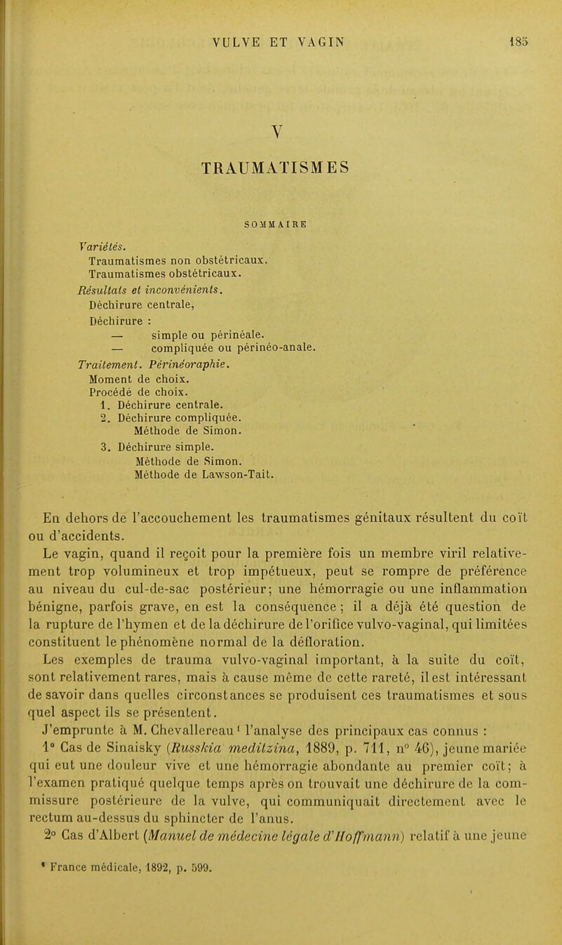 V TRAUMATISME S SOMMAIRE Variétés. Traumatismes non obstétricaux. Traumatismes obstétricaux. Résultais et inconvénients. Déchirure centrale, Déchirure : — simple ou périnéale. — compliquée ou périnéo-anale. Traitement. Périnéoraphie. Moment de choix. Procédé de choix. 1. Déchirure centrale. 2. Déchirure compliquée. Méthode de Simon. 3. Déchirure simple. Méthode de Simon. Méthode de Lawson-Tait. En dehors de l'accouchement les traumatismes génitaux résultent du coït ou d'accidents. Le vagin, quand il reçoit pour la première fois un membre viril relative- ment trop volumineux et trop impétueux, peut se rompre de préférence au niveau du cul-de-sac postérieur; une hémorragie ou une inflammation bénigne, parfois grave, en est la conséquence ; il a déjà été question de la rupture de l'hymen et de la déchirure de l'orifice vulvo-vaginal, qui limitées constituent le phénomène normal de la défloration. Les exemples de trauma vulvo-vaginal important, à la suite du coït, sont relativement rares, mais à cause même de cette rareté, il est intéressant de savoir dans quelles circonstances se produisent ces traumatismes et sous quel aspect ils se présentent. J'emprunte à M. Chevallereau1 l'analyse des principaux cas connus : 1° Cas de Sinaisky (Russkia medilzina, 1889, p. 711, n° 46), jeune mariée qui eut une douleur vive et une hémorragie abondante au premier coït; à l'examen pratiqué quelque temps après on trouvait une déchirure de la com- missure postérieure de la vulve, qui communiquait directement avec le rectum au-dessus du sphincter de l'anus. 2° Cas d'Albert {Manuel de médecine légale d'Hoffmann) relatif à une jeune ' France médicale, 1892, p. 599. I