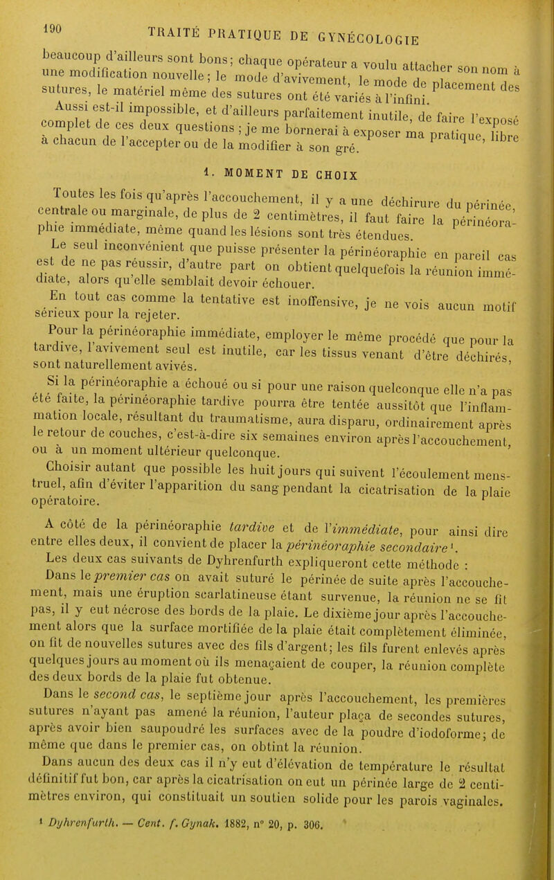 beaucoup d'ailleurs sont bons; chaque opérateur a vnnlw *». i une modification nouvelle; le J d^^^^^ sutures, le matériel même des sutures ont été variés à l'infini Aussi est-il impossible, et d'ailleurs parfaitement inutile dé fair* iw • complet de ces deux questions ; je me bornerai a exposefm p at e , ^ a chacun de l'accepter ou de la modifier à son gré. 9 ' 1. MOMENT DE CHOIX Toutes les fois qu'après l'accouchement, il y aune déchirure du périnée centrale ou marginale, de plus de 2 centimètres, il faut faire la péril ora plue immédiate, même quand les lésions sont très étendues Le seul inconvénient que puisse présenter la périnéoraphie en pareil cas est de ne pas réussir, d'autre part on obtient quelquefois la réunL immé- diate, alors qu'elle semblait devoir échouer. En tout cas comme la tentative est inoffensive, je ne vois aucun motif sérieux pour la rejeter. Pour la périnéoraphie immédiate, employer le même procédé que pour la tardive, 1 avivement seul est inutile, car les tissus venant d'être déchirés sont naturellement avivés. Si la périnéoraphie a échoué ou si pour une raison quelconque elle n'a pas ete faite, la périnéoraphie tardive pourra être tentée aussitôt que l'inflam- mation locale, résultant du traumatisme, aura disparu, ordinairement après le retour de couches, c'est-à-dire six semaines environ après l'accouchement ou à un moment ultérieur quelconque. Choisir autant que possible les huit jours qui suivent l'écoulement mens- truel, afin d'éviter l'apparition du sang pendant la cicatrisation de la plaie opératoire. r A côté de la périnéoraphie tardive et de Y immédiate, pour ainsi dire entre elles deux, il convient de placer la périnéoraphie secondaire1. Les deux cas suivants de Dyhrenfurth expliqueront cette méthode : Dans \e premier cas on avait suturé le périnée de suite après l'accouche- ment, mais une éruption scarlatineuse étant survenue, la réunion ne se fit pas, il y eut nécrose des bords de la plaie. Le dixième jour après l'accouche- ment alors que la surface mortifiée de la plaie était complètement éliminée, on fit de nouvelles sutures avec des fils d'argent; les fils furent enlevés après quelques jours au moment où ils menaçaient de couper, la réunion complète des deux bords de la plaie fut obtenue. Dans le second cas, le septième jour après l'accouchement, les premières sutures n'ayant pas amené la réunion, l'auteur plaça de secondes sutures, après avoir bien saupoudré les surfaces avec de la poudre d'iodoforme; de même que dans le premier cas, on obtint la réunion. Dans aucun des deux cas il n'y eut d'élévation de température le résultat définitif fut bon, car après la cicatrisation on eut un périnée large de 2 centi- mètres environ, qui constituait un soutien solide pour les parois vaginales. 1 Dyhrenfurth. — Cent. f. Gynak. 1882, n° 20, p. 306.
