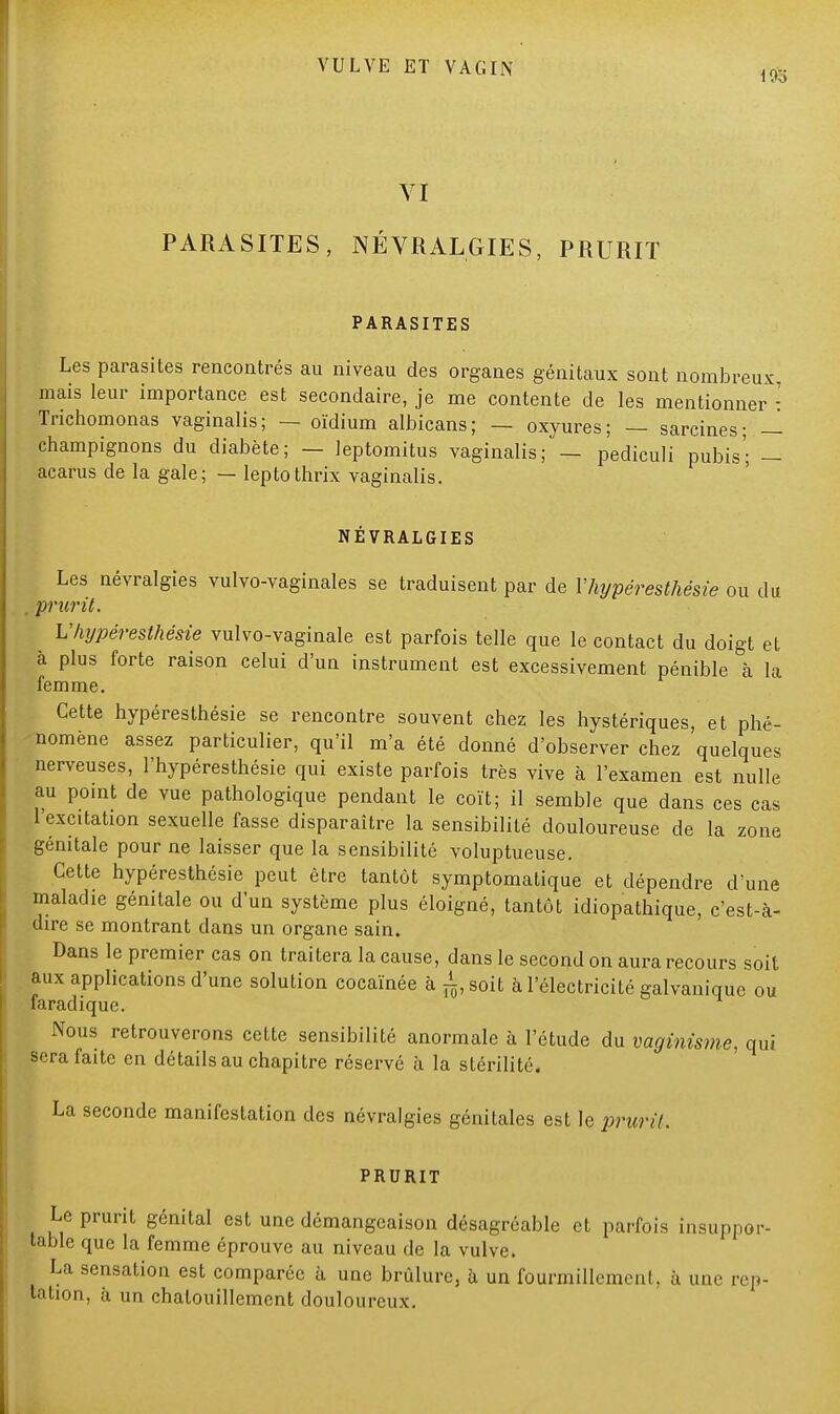 VI PARASITES, NÉVRALGIES, PRURIT PARASITES Les parasites rencontrés au niveau des organes génitaux sont nombreux, mais leur importance est secondaire, je me contente de les mentionner : Trichomonas vaginalis; — oïdium albicans; — oxyures; — sarcines; — champignons du diabète; — leptomitus vaginalis; — pediculi pubis; — acarus de la gale; — leptothrix vaginalis. NÉVRALGIES Les névralgies vulvo-vaginales se traduisent par de Vhypéresthésie ou du . prurit. Vhypéresthésie vulvo-vaginale est parfois telle que le contact du doigt et à plus forte raison celui d'un instrument est excessivement pénible à la femme. Cette hypéresthésie se rencontre souvent chez les hystériques, et phé- nomène assez particulier, qu'il m'a été donné d'observer chez quelques nerveuses, l'hypéresthésie qui existe parfois très vive à l'examen est nulle au point de vue pathologique pendant le coït; il semble que dans ces cas 1 excitation sexuelle fasse disparaître la sensibilité douloureuse de la zone génitale pour ne laisser que la sensibilité voluptueuse. Cette hypéresthésie peut être tantôt symptomatique et dépendre d'une maladie génitale ou d'un système plus éloigné, tantôt idiopathique, c'est-à- dire se montrant dans un organe sain. Dans le premier cas on traitera la cause, dans le second on aura recours soit aux applications d'une solution cocaïnée à ^ soit à l'électricité galvanique ou faradique. Nous retrouverons cette sensibilité anormale à l'étude du vaginisme, qui sera faite en détails au chapitre réserve à la stérilité. La seconde manifestation des névralgies génitales est le prurit. PRURIT Le prurit génital est une démangeaison désagréable et parfois insuppor- table que la femme éprouve au niveau de la vulve. La sensation est comparée à une brûlure, à un fourmillement, à une rep- tation, à un chatouillement douloureux.