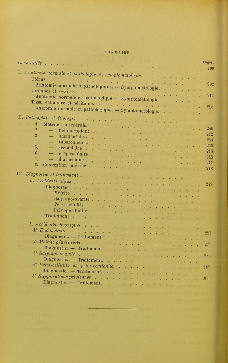 SOMMAIRE Généralités Pa6e!- 199 I. Anatomie normale et pathologique; symplomatologie. Utérus Anatomie normale et pathologique. - Symptomatologie'.202 Trompes et ovaires . Anatomie normale et pathologique.-Symptomatologie.212 Tissu cellulaire et péritoine Anatomie normale et pathologique. - Symptomatologie! '. . '.'.'.['. ™ II. Pathogénie et éliologie 1. Métrite puerpérale 2. — blennoragique 2^ 3. — accidentelle. . 242 , oit — tuberculeuse * ' * 5. — secondaire |g 6. — crépusculaire 246 1. — diathésique * 8. Congestion utérine * **••••*••••••• ZtO J1I Diagnostic et traitement a. Accidents aigus 2'û Diagnostic- , Métrite ' Salpingo-ovarite Pelvi-cellulite Pelvi-péritonite Traitement b. Accidents chroniques 1° Endomélrile ' ^ Diagnostic. — Traitement 2° Métrite généralisée 271 Diagnostic. — Traitement . . . . 3° Salpingo-ovarite 283 Diagnostic. — Traitement. . . 4° Pelvi-cellulite et pelvi-péritonite 287 Diagnostic. — Traitement 5° Suppurations pelviennes 290 Diagnostic. — Traitement