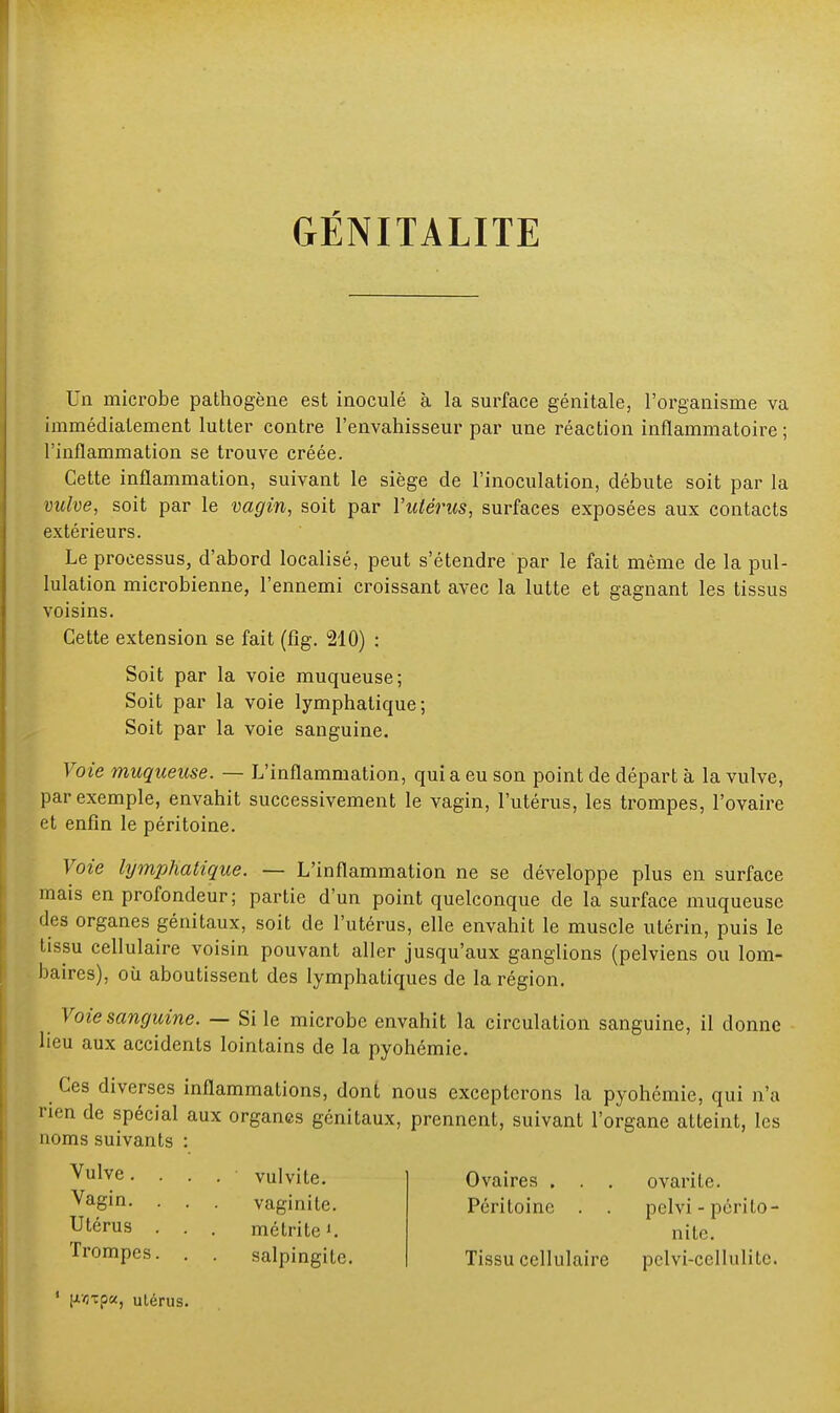 GÉNITALITE Un microbe pathogène est inoculé à la surface génitale, l'organisme va immédiatement lutter contre l'envahisseur par une réaction inflammatoire ; l'inflammation se trouve créée. Cette inflammation, suivant le siège de l'inoculation, débute soit par la vulve, soit par le vagin, soit par l'utérus, surfaces exposées aux contacts extérieurs. Le processus, d'abord localisé, peut s'étendre par le fait même de la pul- lulation microbienne, l'ennemi croissant avec la lutte et gagnant les tissus voisins. Cette extension se fait (fig. 210) : Soit par la voie muqueuse; Soit par la voie lymphatique; Soit par la voie sanguine. Voie muqueuse. — L'inflammation, quia eu son point de départ à la vulve, par exemple, envahit successivement le vagin, l'utérus, les trompes, l'ovaire et enfin le péritoine. Voie lymphatique. — L'inflammation ne se développe plus en surface mais en profondeur; partie d'un point quelconque de la surface muqueuse des organes génitaux, soit de l'utérus, elle envahit le muscle utérin, puis le tissu cellulaire voisin pouvant aller jusqu'aux ganglions (pelviens ou lom- baires), où aboutissent des lymphatiques de la région. Voie sanguine. — Si le microbe envahit la circulation sanguine, il donne lieu aux accidents lointains de la pyohémie. Ces diverses inflammations, dont nous excepterons la pyohémie, qui n'a nen de spécial aux organes génitaux, prennent, suivant l'organe atteint, les noms suivants : Vulve. . . . • vulvite. Vagin- • . . vaginite. Utérus . . . métrite'. Trompes. . . salpingite. Ovaires . . . ovarile. Péritoine . . pelvi - périto- nite. Tissu cellulaire pclvi-cellulitc. 1 |j.vj-cp«, utérus.