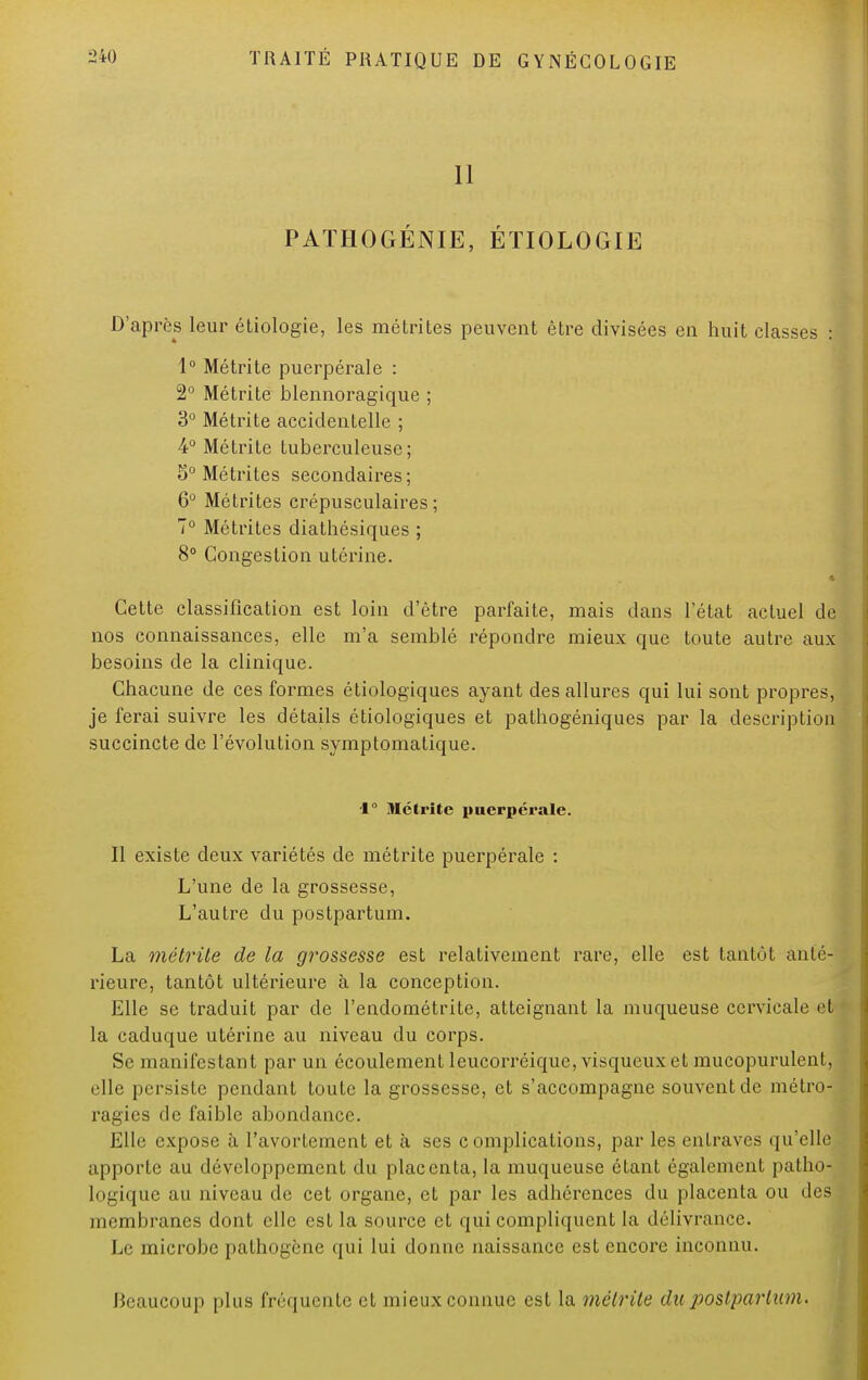 11 PATHOGÉNIE, ÉTIOLOGIE D'après leur étiologie, les métrites peuvent être divisées en huit classes : 1° Métrite puerpérale : 2° Métrite blennoragique ; 3° Métrite accidentelle ; 4° Métrite tuberculeuse; 5° Métrites secondaires; 6° Métrites crépusculaires ; 7° Métrites diathésiques ; 8° Congestion utérine. Cette classification est loin d'être parfaite, mais dans l'état actuel de nos connaissances, elle m'a semblé répondre mieux que toute autre aux besoins de la clinique. Chacune de ces formes étiologiques ayant des allures qui lui sont propres, je ferai suivre les détails étiologiques et pathogéniques par la description succincte de l'évolution symptomatique. 1° Métrite puerpérale. Il existe deux variétés de métrite puerpérale : L'une de la grossesse, L'autre du postpartum. La métrite de la grossesse est relativement rare, elle est tantôt anté- rieure, tantôt ultérieure à la conception. Elle se traduit par de l'endométrite, atteignant la muqueuse cervicale et la caduque utérine au niveau du corps. Se manifestant par un écoulement leucorréique, visqueux et mucopurulent, elle persiste pendant toute la grossesse, et s'accompagne souvent de métro- ragies de faible abondance. Elle expose à l'avortement et à ses complications, par les entraves qu'elle apporte au développement du placenta, la muqueuse étant également pathxM logique au niveau de cet organe, et par les adhérences du placenta ou des membranes dont elle est la source et qui compliquent la délivrance. Le microbe pathogène qui lui donne naissance est encore inconnu. Beaucoup plus fréquente et mieux connue est la métrite du postpartum.