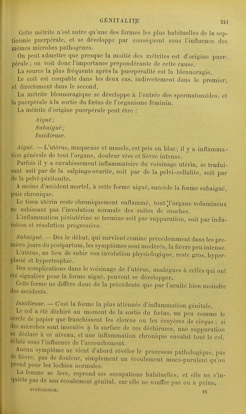 Cette métrite n'est autre qu'une des formes les plus habituelles de la sep- ticémie puerpérale, et se développe par conséquent sous l'influence des mêmes microbes pathogènes. On peut admettre que presque la moitié des métrites est d'origine puer- pérale ; on voit donc l'importance prépondérante de cette cause. La source la plus fréquente après la puerpéralité est la blennoragie. Le coït est coupable dans les deux cas, indirectement dans le premier, et directement dans le second. La métrite blennoragique se développe à l'entrée des spermatozoïdes, et la puerpérale à la sortie du fœtus de l'organisme féminin. La métrite d'origine puerpérale peut être : Aiguë; Subaiguë; Insidieuse. Aiguë. — L'utérus, muqueuse et muscle, est pris en bloc; il y a inflamma- tion générale de tout l'organe, douleur vive et fièvre intense. Parfois il y a envahissement inflammatoire du voisinage utérin, se tradui- sant soit par de la salpingo-ovarite, soit par de la pelvi-cellulite, soit par de la pelvi-péritonite. A moins d'accident mortel, à cette forme aiguë, succède la forme subaiguë, puis chronique. Le tissu utérin reste chroniquement enflammé, tout'l'organe volumineux ne subissant pas l'involution normale des suites de couches. L'inflammation périutérine se termine soit par suppuration, soit par indu- ration et résolution progressive. Subaiguë. — Dès le début, qui survient comme précédemment dans les pre- miers jours du postpartum, les symptômes sont modérés, la fièvre peu intense. L'utérus, au lieu de subir son involution physiologique, reste gros, hyper- plasié et hypertrophié. Des complications dans le voisinage de l'utérus, analogues à celles qui ont été signalées pour la forme aiguë, peuvent se développer. Cette forme ne diffère donc de la précédente que par l'acuité bien moindre des accidents. Insidieuse. — C'est la forme la plus atténuée d'inflammation génitale. Le col a été déchiré au moment de la sortie du fœtus, un peu comme le cercle de papier que franchissent les clowns ou les ccuyères de cirque ; si des microbes sont inoculés à la surface de ces déchirures, une suppuration se déclare à ce niveau, et une inflammation chronique envahit tout le col, éclaté sous l'influence de l'accouchement. Aucun symptôme ne vient d'abord révéler le processus pathologique, pas de lièvre, pas de douleur, simplement un écoulement muco-purulent qu'on prend pour les lochies normales. La femme se lève, reprend ses occupations habituelles, et elle ne s'in- quiète pas de son écoulement génital, car elle ne souffre pas ou à peine. GYNÉCOLOGIE. ]g