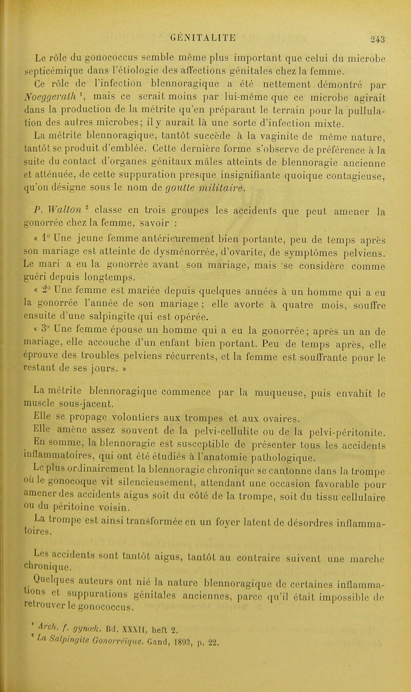 Le rôle du gonococcus semble même plus important que celui du microbe septicémique dans l'étiologie des affections génitales chez la femme. Ce rôle de l'infection blennoragique a été nettement. démontré par Noeggeralh ', mais ce serait moins par lui-même que ce microbe agirait dans la production de la métrite qu'en préparant le terrain pour la pullula- tion des autres microbes; il y aurait là une sorte d'infection mixte. La métrite blennoragique, tantôt succède à la vaginite de même nature, tantôt se produit d'emblée. Cette dernière forme s'observe de préférence à la suite du contact d'organes génitaux mâles atteints de blennoragie ancienne et atténuée, de cette suppuration presque insignifiante quoique contagieuse, qu'on désigne sous le nom de goutte militaire. P. Wallon 2 classe en trois groupes les accidents que peut amener la gonorrée chez la femme, savoir : « 1° Une jeune femme antérieurement bien portante, peu de temps après son mariage est atteinte de dysménorrée, d'ovarite, de symptômes pelviens. Le mari a eu la gonorrée avant son mariage, mais se considère comme guéri depuis longtemps. « 2° Une femme est mariée depuis quelques années à un homme qui a eu la gonorrée l'année de son mariage ; elle avorte à quatre mois, souffre ensuite d'une salpingite qui est opérée. « 3° Une femme épouse un homme qui a eu la gonorrée; après un an de mariage, elle accouche d'un enfant bien portant. Peu de temps après, elle éprouve des troubles pelviens récurrents, et la femme est souffrante pour le restant de ses jours. » La méLrite blennoragique commence par la muqueuse, puis envahit le muscle sous-jacent. Elle se propage volontiers aux trompes et aux ovaires. Elle amène assez souvent de la pelvi-cellulite ou de la pelvi-péritonile. En somme, la blennoragie est susceptible de présenter tous les accidents înllammatoires, qui ont été étudiés à l'anatomie pathologique. Le plus ordinairement la blennoragie chronique se cantonne dans la trompe où le gonocoque vit silencieusement, attendant une occasion favorable pour amener des accidents aigus soit du côté de la trompe, soit du tissu cellulaire ou du péritoine voisin. La trompe est ainsi transformée en un foyer latent de désordres inflamma- toires. Les accidents sont tantôt aigus, tantôt au contraire suivent une marche chronique. Quelques auteurs onl nié la nature blennoragique de certaines inflamma- ions et suppurations génitales anciennes, parce qu'il était impossible de retrouver le gonococcus. | Arch. f. gyttœk. Bd. XXXÏÏ, hert 2. La Salpingite Gonorréique. Gand, 1893, p. 22.