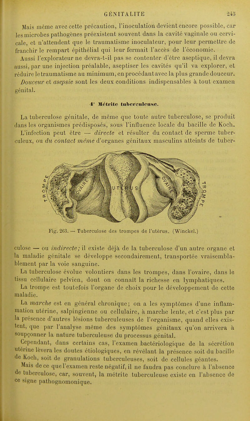 iMais même avec cette précaution, l'inoculation devient encore possible, car les microbes pathogènes préexistent souvent dans la cavité vaginale ou cervi- cale, et n'attendent que le traumatisme inoculateur, pour leur permettre de franchir le rempart épithélial qui leur fermait l'accès de l'économie. Aussi l'explorateur ne devra-t-il pas se contenter d'être aseptique, il devra aussi, par une injection préalable, aseptiser les cavités qu'il va explorer, et réduire le traumatisme au minimum, en procédant avec la plus grande douceur. Douceur et asepsie sont les deux conditions indispensables à tout examen génital. 4° Mctrite tuberculeuse. La tuberculose génitale, de même que toute autre tuberculose, se produit dans les organismes prédisposés, sous l'influence locale du bacille de Koch. L'infection peut être — directe et résulter du contact de sperme tuber- culeux, ou du contact même d'organes génitaux masculins atteints de tuber- Fig. 263. — Tuberculose des trompes de l'utérus. (Winckel.) culose — ou indirecte; il existe déjà de la tuberculose d'un autre organe et la maladie génitale se développe secondairement, transportée vraisembla- blement par la voie sanguine. La tuberculose évolue volontiers dans les trompes, dans l'ovaire, dans le tissu cellulaire pelvien, dont on connaît la richesse en lymphatiques. La trompe est toutefois l'organe de choix pour le développement de cette maladie. La marche est en général chronique; on a les symptômes d'une inflam- mation utérine, salpingienne ou cellulaire, à marche lente, et c'est plus par la présence d'autres lésions tuberculeuses de l'organisme, quand elles exis- tent, que par l'analyse même des symptômes génitaux qu'on arrivera à soupçonner la nature tuberculeuse du processus génital. Cependant, dans certains cas, l'examen bactériologique de la sécrétion utérine lèvera les doutes étiologiques, en révélant la présence soit du bacille «le Koch, soit de granulations tuberculeuses, soit de cellules géantes. Mais de ce que l'examen reste négatif, il ne faudra pas conclure à l'absence de tuberculose, car, souvent, la métrite tuberculeuse existe en l'absence de ce signe pathognomonique.