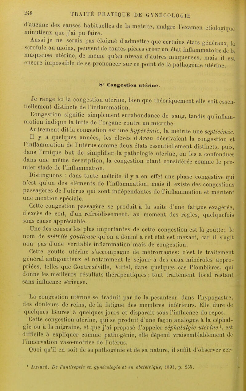 d'aucune des causes habituelles de la métrite, malgré l'examen étiologique minutieux que j'ai pu faire. Aussi je ne serais pas éloigné d'admettre que certains états généraux, la scrofule au moins, peuvent de toutes pièces créer un état inflammatoire de la muqueuse utérine, de même qu'au niveau d'autres muqueuses, mais il est encore impossible de se prononcer sur ce point de la pathogénie utérine. 8° Congestion utérine. Je range ici la congestion utérine, bien que théoriquement elle soit essen- tiellement distincte de l'inflammation. Congestion signifie simplement surabondance de sang, tandis qu'inflam- mation indique la lutte de l'organe contre un microbe. Autrement dit la congestion est une hypérémie, la métrite une septicémie. Il y a quelques années, les élèves d'Aran décrivaient la congestion et l'inflammation de l'utérus comme deux états essentiellement distincts, puis, dans l'unique but de simplifier la pathologie utérine, on les a confondues dans une même description, la congestion étant considérée comme le pre- mier stade de l'inflammation. Distinguons : dans toute métrite il y a en effet une phase congestive qui n'est qu'un des éléments de l'inflammation, mais il existe des congestions passagères de l'utérus qui sont indépendantes de l'inflammation et méritent une mention spéciale. Cette congestion passagère se produit à la suite d'une fatigue exagérée, d'excès de coït, d'un refroidissement, au moment des règles, quelquefois sans cause appréciable. Une des causes les plus importantes de cette congestion est la goutte; le nom de métrite goutteuse qu'on a donné à cet état est inexact, car il s'agit non pas d'une véritable inflammation mais de congestion. Cette goutte utérine s'accompagne de métrorragies; c'est le traitement général antigoutteux et notamment le séjour à des eaux minérales appro- priées, telles que Contrexéville, Vittel, dans quelques cas Plombières, qui donne les meilleurs résultats thérapeutiques ; tout traitement local restant sans influence sérieuse. La congestion utérine se traduit par de la pesanteur clans l'hypogastre, des douleurs de reins, de la fatigue des membres inférieurs. Elle dure de quelques heures à quelques jours et disparaît sous l'influence du repos. Cette congestion utérine, qui se produit d'une façon analogue à la céphal- gie ou à la migraine, et que j'ai proposé d'appeler céphalalgie utérine l, est difficile à expliquer comme pathogénie, elle dépend vraisemblablement de l'innervation vaso-motrice de l'utérus. Quoi qu'il en soit de sa pathogénie et de sa nature, il suffit d'observer ccr- 1 Auvard. De l'antisepsie en gynécologie et en obstétrique, 1891, p. 255.