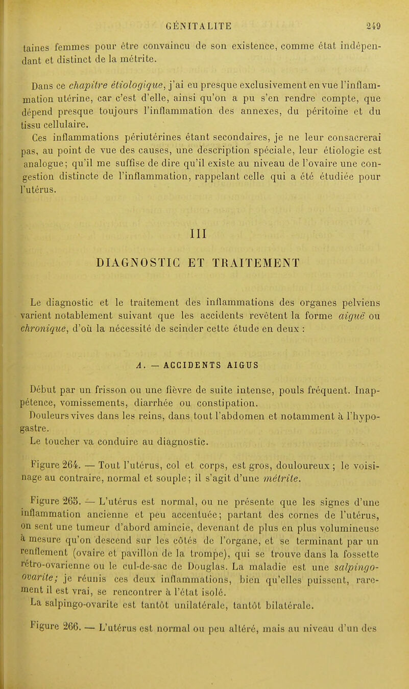 [aines femmes pour être convaincu de son existence, comme état indépen- dant et distinct de la métrite. Dans ce chapitre éliologique, j'ai eu presque exclusivement en vue l'inflam- mation utérine, car c'est d'elle, ainsi qu'on a pu s'en rendre compte, que dépend presque toujours l'inflammation des annexes, du péritoine et du tissu cellulaire. Ces inflammations périutérines étant secondaires, je ne leur consacrerai pas, au point de vue des causes, une description spéciale, leur étiologie est analogue; qu'il me suffise de dire qu'il existe au niveau de l'ovaire une con- gestion distincte de l'inflammation, rappelant celle qui a été étudiée pour l'utérus. III DIAGNOSTIC ET TRAITEMENT Le diagnostic et le traitement des inflammations des organes pelviens varient notablement suivant que les accidents revêtent la forme aiguë ou chronique, d'où la nécessité de scinder cette étude en deux : A. — ACCIDENTS AIGUS Début par un frisson ou une fièvre de suite intense, pouls fréquent. Inap- pétence, vomissements, diarrhée ou constipation. Douleurs vives dans les reins, dans tout l'abdomen et notamment à l'hypo- gastre. Le toucher va conduire au diagnostic. Figure 264. — Tout l'utérus, col et corps, est gros, douloureux ; le voisi- nage au contraire, normal et souple ; il s'agit d'une mélrite. Figure 265. — L'utérus est normal, ou ne présente que les signes d'une inflammation ancienne et peu accentuée; partant des cornes de l'utérus, on sent une tumeur d'abord amincie, devenant de plus en plus volumineuse ;i mesure qu'on descend sur les côtés de l'organe, et se terminant par un renflement (ovaire et pavillon de la trompe), qui se trouve dans la fossette rétro-ovarienne ou le cul-de-sac de Douglas. La maladie est une salpingo- ovarite; je réunis ces deux inflammations, bien qu'elles puissent, rare- ment il est vrai, se rencontrer à l'état isolé. La salpingo-ovarite est tantôt unilatérale, tantôt bilatérale. Figure 266. — L'utérus est normal ou peu altéré, mais au niveau d'un di s