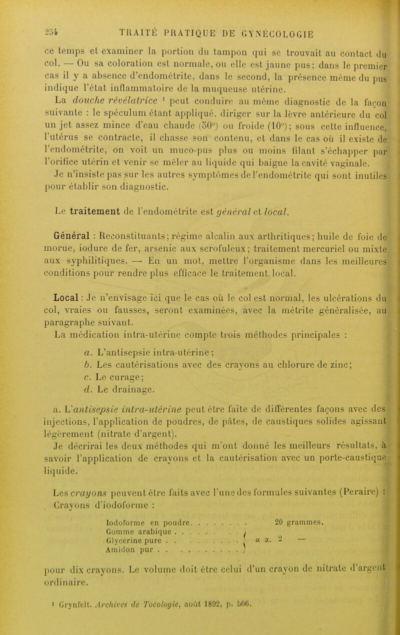 ce temps et examiner la portion du tampon cpai se trouvait au contact du col. — Ou sa coloration est normale, ou elle est jaune pus; dans le premier cas il y a absence d'endomélrite, dans le second, la présence même du pus5 indique l'état inflammatoire de la muqueuse utérine. La douche révélatrice 1 peut conduire au même diagnostic de la façon suivante : le spéculum étant appliqué, diriger sur la lèvre antérieure du col un jet assez mince d'eau chaude (50°) ou froide (10°) ; sous celte influence, l'utérus se contracte, il chasse son contenu, et dans le cas où il existe de l'endométrite, on voit un muco-pus plus ou moins filant s'échapper par l'orifice utérin et venir se mêler au liquide qui baigne la cavité vaginale. Je n'insiste pas sur les autres symptômes de l'endométrite qui sont inutiles pour établir son diagnostic. Le traitement de l'endométrite est général ai local. Général : Reconstituants; régime alcalin aux arthritiques; huile de foie de morue, iodure de fer, arsenic aux scrofuleux; traitement mercuriel ou mixte aux syphilitiques. — En un mot, mettre l'organisme dans les meilleures conditions pour rendre plus efficace le traitement local. Local : Je n'envisage ici que le cas où le col est normal, les ulcérations du col, vraies ou fausses, seront examinées, avec la métrite généralisée, au paragraphe suivant. La médication intra-utérine compte trois méthodes principales : a. L'antisepsie intra-utérine; b. Les cautérisations avec des cravons au chlorure de zinc; c. Le curage; d. Le drainage. a. Uantisepsie intra-utérine peut être faite de différentes façons avec des injections, l'application de poudres, de pâtes, de caustiques solides agissant légèrement (nitrate d'argent). Je décrirai les deux méthodes qui m'ont donné les meilleurs résultats, à. savoir l'application de crayons et la cautérisation avec un porte-causlnjuc liquide. Les crayons peuvent être faits avec l'une des formules suivantes (Peraire) H Crayons diodofonne : Iodoforme en poudre 20 grammes. Gomme arabique j Glycérine pure « a. 2 — Amidon pur ; pour dix crayons. Le volume doit être celui d'un crayon de nitrate d'argent ordinaire. i Grynfclt. Archives de Tocologic, août 1892, p. bOO.