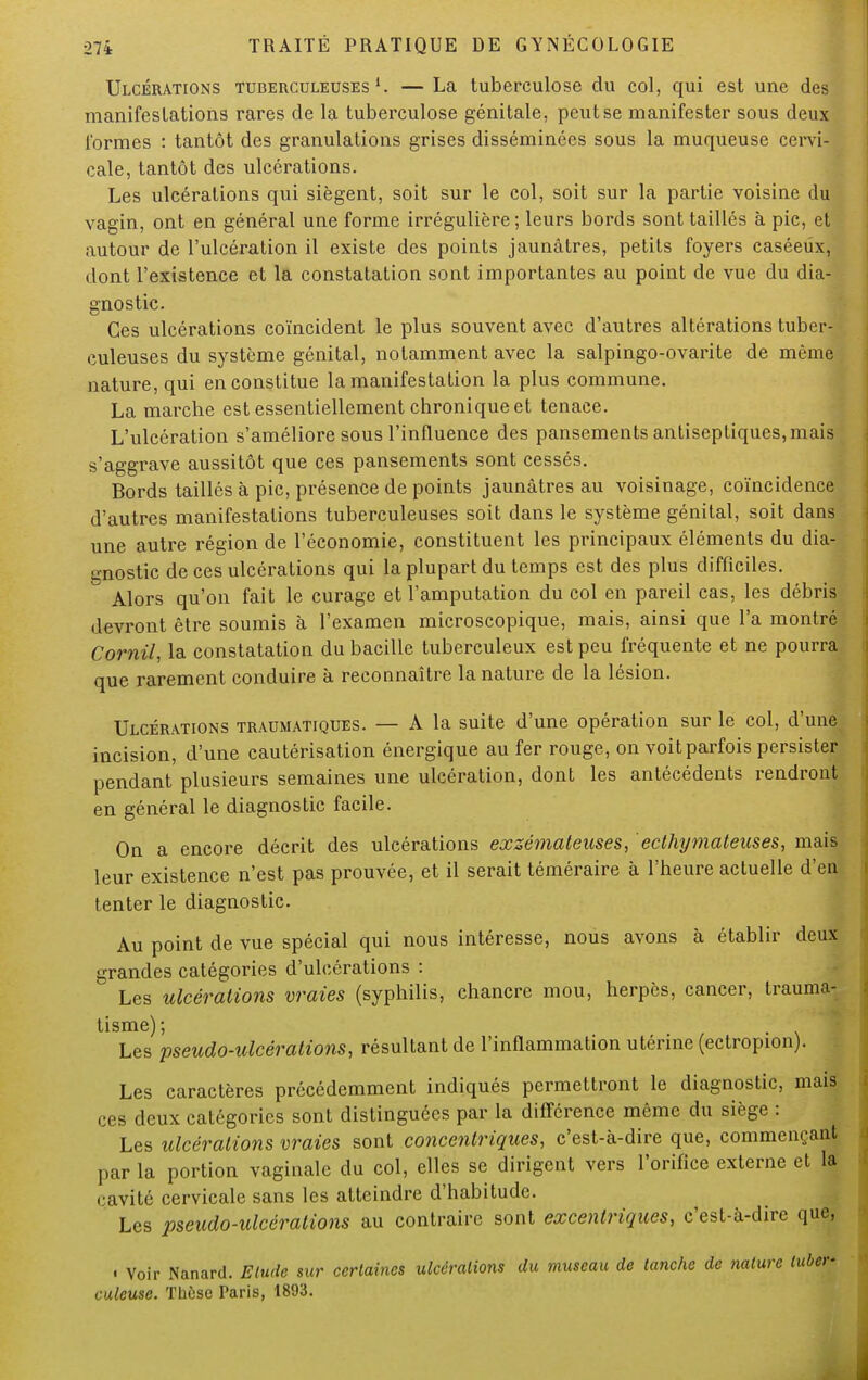 Ulcérations tuberculeuses 1. — La tuberculose du col, qui est une des manifestations rares de la tuberculose génitale, peut se manifester sous deux formes : tantôt des granulations grises disséminées sous la muqueuse cervi- cale, tantôt des ulcérations. Les ulcérations qui siègent, soit sur le col, soit sur la partie voisine du vagin, ont en général une forme irrégulière; leurs bords sont taillés à pic, et autour de l'ulcération il existe des points jaunâtres, petits foyers caséeûx, dont l'existence et la constatation sont importantes au point de vue du dia- gnostic. Ces ulcérations coïncident le plus souvent avec d'autres altérations tuber- culeuses du système génital, notamment avec la salpingo-ovarite de même nature, qui en constitue la manifestation la plus commune. La marche est essentiellement chronique et tenace. L'ulcération s'améliore sous l'influence des pansements antiseptiques, mais s'aggrave aussitôt que ces pansements sont cessés. Bords taillés à pic, présence de points jaunâtres au voisinage, coïncidence d'autres manifestations tuberculeuses soit dans le système génital, soit dans une autre région de l'économie, constituent les principaux éléments du dia- gnostic de ces ulcérations qui la plupart du temps est des plus difficiles.  Alors qu'on fait le curage et l'amputation du col en pareil cas, les débris devront être soumis à l'examen microscopique, mais, ainsi que l'a montré Corail, la constatation du bacille tuberculeux est peu fréquente et ne pourra que rarement conduire à reconnaître la nature de la lésion. Ulcérations traumatiques. — A la suite d'une opération sur le col, d'une incision, d'une cautérisation énergique au fer rouge, on voit parfois persister pendant plusieurs semaines une ulcération, dont les antécédents rendront en général le diagnostic facile. On a encore décrit des ulcérations exzémaleuses, ecthymateitses, mais leur existence n'est pas prouvée, et il serait téméraire à l'heure actuelle d'en tenter le diagnostic. Au point de vue spécial qui nous intéresse, nous avons à établir deux grandes catégories d'ulcérations : Les ulcérations vraies (syphilis, chancre mou, herpès, cancer, trauma- tisme); Les pseudo-ulcérations, résultant de l'inflammation utérine (ectropion). Les caractères précédemment indiqués permettront le diagnostic, mais ces deux catégories sont distinguées par la différence même du siège : Les ulcérations vraies sont concentriques, c'est-à-dire que, commençant par la portion vaginale du col, elles se dirigent vers l'orifice externe et la cavité cervicale sans les atteindre d'habitude. Les pseudo-ulcérations au contraire sont excentriques, c'est-à-dire que, • Voir Nanard. Etude sur certaines ulcérations du museau de tanche de nature tuber- culeuse. Thèse Paris, 1893.