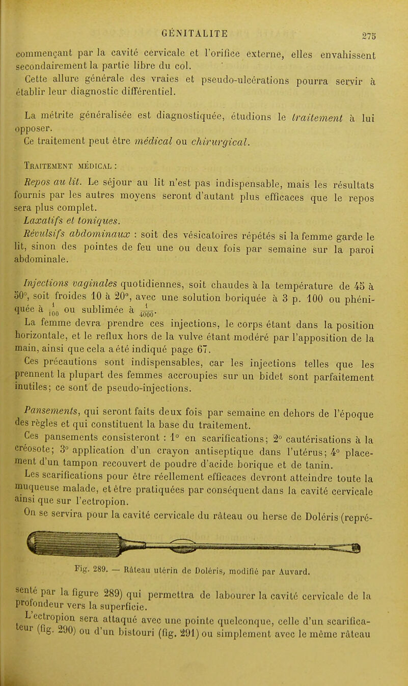 commençant par la cavité cervicale et l'orifice externe, elles envahissent secondairement la partie libre du col. Cette allure générale des vraies et pseudo-ulcérations pourra servir à établir leur diagnostic différentiel. La métrite généralisée est diagnostiquée, étudions le traitement à lui opposer. Ce traitement peut être médical ou chirurgical. Traitement médical : Repos au lit. Le séjour au lit n'est pas indispensable, mais les résultats fournis par les autres moyens seront d'autant plus efficaces que le repos sera plus complet. Laxatifs et toniques. Révulsifs abdominaux : soit des vésicatoires répétés si la femme garde le lit, sinon des pointes de feu une ou deux fois par semaine sur la paroi abdominale. ^ Injections vaginales quotidiennes, soit chaudes à la température de 45 à 80°, soit froides 10 à 20°, avec une solution boriquée à 3 p. 100 ou phéni- quée à jj0 ou sublimée à JL. La femme devra prendre ces injections, le corps étant dans la position horizontale, et le reflux hors de la vulve étant modéré par l'apposition de la main, ainsi que cela a été indiqué page 67. Ces précautions sont indispensables, car les injections telles que les prennent la plupart des femmes accroupies sur un bidet sont parfaitement inutiles; ce sont de pseudo-injections. Pansements, qui seront faits deux fois par semaine en dehors de l'époque des règles et qui constituent la base du traitement. Ces pansements consisteront : 1° en scarifications; 2° cautérisations à la créosote; 3° application d'un crayon antiseptique dans l'utérus; 4° place- ment d'un tampon recouvert de poudre d'acide borique et de tanin. Les scarifications pour être réellement efficaces devront atteindre toute la muqueuse malade, et être pratiquées par conséquent dans la cavité cervicale ainsi que sur l'ectropion. On se servira pour la cavité cervicale du râteau ou herse de Doléris (repré- Fig. 289. — Râteau utérin de Doléris, modifié par Auvard. sente par la figure 289) qui permettra de labourer la cavité cervicale de la prolondeur vers la superficie. L ectropion sera attaqué avec une pointe quelconque, celle d'un scarifica- cur (ng. 290) ou d'un bistouri (fig. 291) ou simplement avec le même râteau