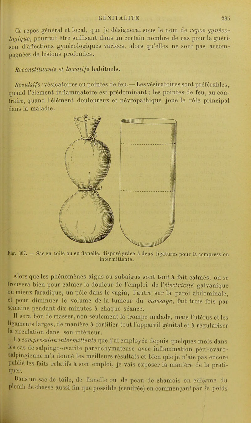 Ce repos général et local, que je désignerai sous le nom de repos, gynéco- logique, pourrait être suffisant dans un certain nombre de cas pour la guéri- son d'affections gynécologiques variées, alors qu'elles ne sont pas accom- pagnées de lésions profondes. Reconstituants et laxatifs habituels. Révulsifs :vésicatoires ou pointes de feu.—Lesvésicatoires sont préférables, quand l'élément inflammatoire est prédominant ; les pointes de feu, au con- traire, quand l'élément douloureux et névropathique joue le rôle principal dans la maladie. Fig. 307. — Sac en toile ou en flanelle, disposé grâce à deux ligatures pour la compression intermittente. Alors que les phénomènes aigus ou subaigus sont tout à fait calmés, on se trouvera bien pour calmer la douleur de l'emploi de Y électricité galvanique ou mieux faradique, un pôle dans le vagin, l'autre sur la paroi abdominale, et pour diminuer le volume de la tumeur du massage, fait trois fois par semaine pendant dix minutes à chaque séance. Il sera bon de masser, non seulement la trompe malade, mais l'utérus et les ligaments larges, de manière à fortifier tout l'appareil génital et à régulariser la circulation dans son intérieur. La compression intermittente que j'ai employée depuis quelques mois dans les cas de salpingo-ovarite parenchymatcuse avec inflammation péri-ovaro- salpingienne m'a donné les meilleurs résultats et bien que je n'aie pas encore publié les faits relatifs à son emploi, je vais exposer la manière de la prati- quer. Dans un sac de toile, de flanelle ou de peau de chamois on eiiïj^me du plomb de chasse aussi fin que possible (cendrée) en commençant par le poids