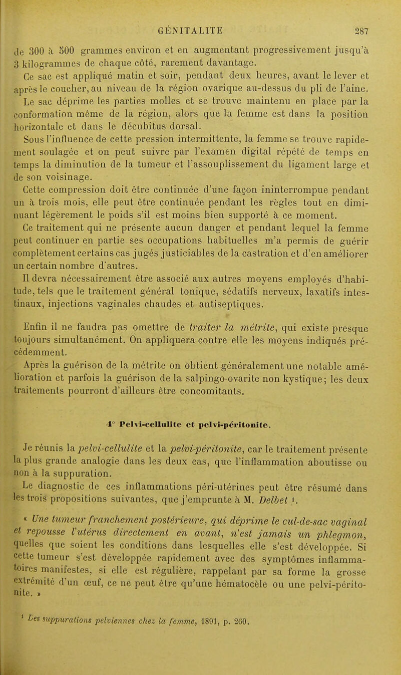 de 300 à oOO grammes environ et en augmentant progressivement jusqu'à 3 kilogrammes de chaque côté, rarement davantage. Ce sac est appliqué matin et soir, pendant deux heures, avant le lever et après le coucher, au niveau de la région ovarique au-dessus du pli de l'aine. Le sac déprime les parties molles et se trouve maintenu en place par la conformation même de la région, alors que la femme est clans la position horizontale et dans le décubitus dorsal. Sous l'influence de cette pression intermittente, la femme se trouve rapide- ment soulagée et on peut suivre par l'examen digital répété de temps en temps la diminution de la tumeur et l'assouplissement du ligament large et de son voisinage. Cette compression doit être continuée d'une façon ininterrompue pendant un à trois mois, elle peut être continuée pendant les règles tout en dimi- nuant légèrement le poids s'il est moins bien supporté à ce moment. Ce traitement qui ne présente aucun danger et pendant lequel la femme peut continuer en partie ses occupations habituelles m'a permis de guérir complètement certains cas jugés justiciables de la castration et d'en améliorer un certain nombre d'autres. Il devra nécessairement être associé aux autres moyens employés d'habi- tude, tels que le traitement général tonique, sédatifs nerveux, laxatifs intes- tinaux, injections vaginales chaudes et antiseptiques. Enfin il ne faudra pas omettre de traiter la métrite, qui existe presque toujours simultanément. On appliquera contre elle les moyens indiqués pré- cédemment. Après la guérison de la métrite on obtient généralement une notable amé- lioration et parfois la guérison de la salpingo-ovarite non kystique; les deux traitements pourront d'ailleurs être concomitants. 4° Pelvî-cellulîtc et pelvi-péritonitc. Je réunis la pelvi-cellulite et la pelvi-péritonite, car le traitement présente la plus grande analogie dans les deux cas, que l'inflammation aboutisse ou non à la suppuration. Le diagnostic de ces inflammations péri-utérines peut être résumé dans les trois propositions suivantes, que j'emprunte à M. Delbet '. « Une tumeur franchement postérieure, qui déprime le cul-de-sac vaginal et repousse Vulérus directement en avant, n'est jamais un phlegmon, quelles que soient les conditions dans lesquelles elle s'est développée. Si cette tumeur s'est développée rapidement avec des symptômes inflamma- toires manifestes, si elle est régulière, rappelant par sa forme la grosse extrémité d'un œuf, ce ne peut être qu'une hématoeôle ou une pelvi-périto- nite. » 1 Des suppurations pelviennes chez la femme, 1891, p. 2G0.