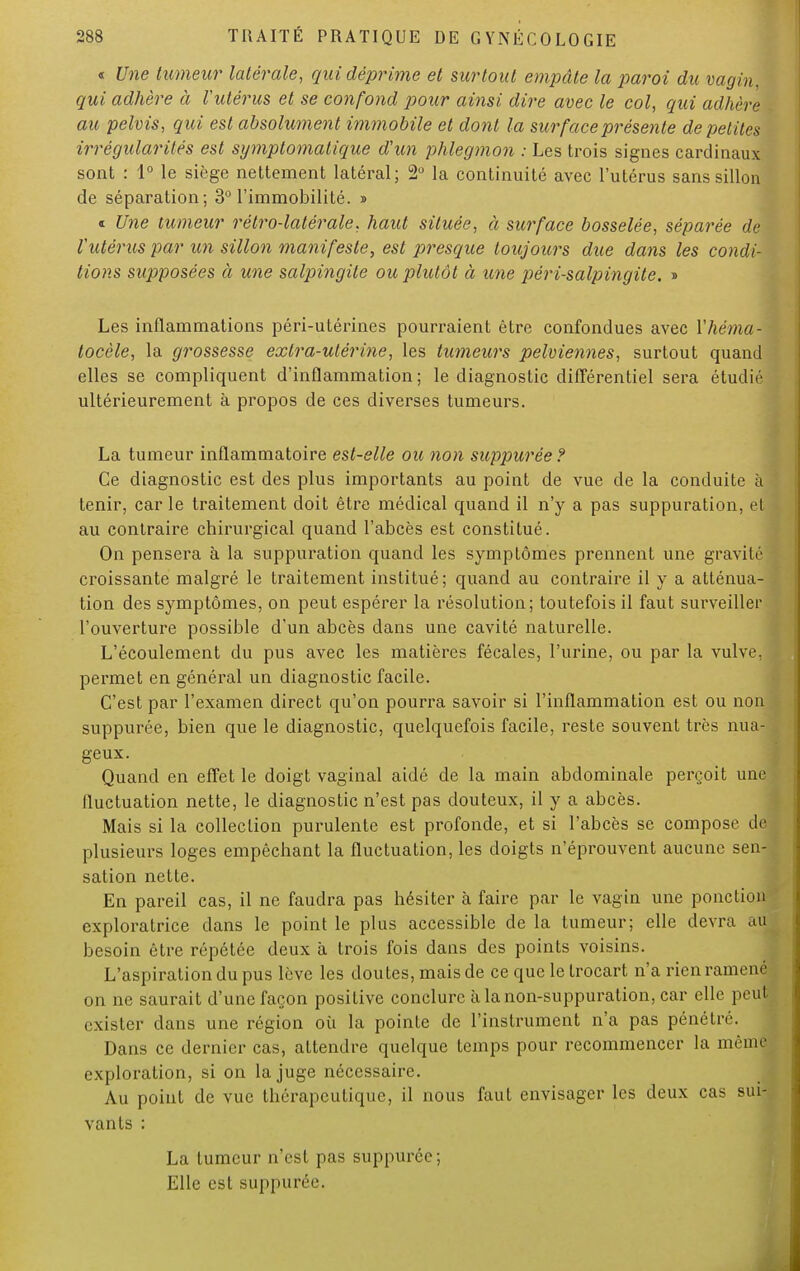 « Une tumeur latérale, qui déprime et surtout empâte la paroi du vagin, qui adhère à l'utérus et se confond pour ainsi dire avec le col, qui adhère . au pelvis, qui est absolument immobile et dont la surface présente de petites irrégularités est symptomatique d'un phlegmon : Les trois signes cardinaux sont : 1° le siège nettement latéral; 2° la continuité avec l'utérus sans sillon de séparation; 3° l'immobilité. » * Une tumeur rétro-latérale, haut située, à surface bosselée, séparée de l'utérus par un sillon manifeste, est presque toujours due dans les condi- tions supposées à une salpingite ou plutôt à une péri-salpingite. » Les inflammations péri-utérines pourraient être confondues avec Yhéma- tocèle, la grossesse extra-utérine, les tumeurs pelviennes, surtout quand elles se compliquent d'inflammation; le diagnostic différentiel sera étudié ultérieurement à propos de ces diverses tumeurs. La tumeur inflammatoire est-elle ou non suppurée ? Ce diagnostic est des plus importants au point de vue de la conduite à tenir, car le traitement doit être médical quand il n'y a pas suppuration, et au contraire chirurgical quand l'abcès est constitué. On pensera à la suppuration quand les symptômes prennent une gravité croissante malgré le traitement institué; quand au contraire il y a atténua- tion des symptômes, on peut espérer la résolution; toutefois il faut surveiller l'ouverture possible d'un abcès dans une cavité naturelle. L'écoulement du pus avec les matières fécales, l'urine, ou par la vulve, permet en général un diagnostic facile. C'est par l'examen direct qu'on pourra savoir si l'inflammation est ou non suppurée, bien que le diagnostic, quelquefois facile, reste souvent très nua- geux. Quand en effet le doigt vaginal aidé de la main abdominale perçoit une fluctuation nette, le diagnostic n'est pas douteux, il y a abcès. Mais si la collection purulente est profonde, et si l'abcès se compose de I plusieurs loges empêchant la fluctuation, les doigts n'éprouvent aucune sen- sation nette. En pareil cas, il ne faudra pas hésiter à faire par le vagin une ponction exploratrice clans le point le plus accessible de la tumeur; elle devra au besoin être répétée deux à trois fois dans des points voisins. L'aspiration du pus lève les doutes, mais de ce que le trocart n'a rien ramené on ne saurait d'une façon positive conclure à la non-suppuration, car elle peut exister dans une région où la pointe de l'instrument n'a pas pénétré. Dans ce dernier cas, attendre quelque temps pour recommencer la même exploration, si on la juge nécessaire. Au point de vue thérapeutique, il nous faut envisager les deux cas sui- vants : La tumeur n'est pas suppurée; Elle est suppurée.