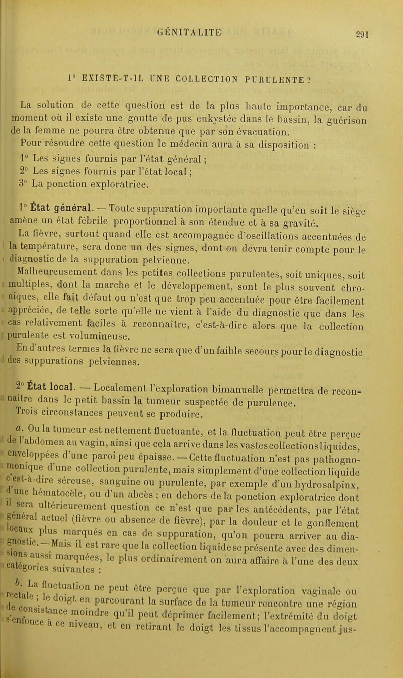 1° EXISTE-T-1L UNE COLLECTION PURULENTE ? La solution de cette question est de la plus haute importance, car du moment où il existe une goutte de pus enkystée dans le bassin, la guérison de la femme ne pourra être obtenue que par son évacuation. Pour résoudre cette question le médecin aura à sa disposition : 1° Les signes fournis par l'état général ; 2° Les signes fournis par l'état local ; 3° La ponction exploratrice. 1° État général. — Toute suppuration importante quelle qu'en soit le siège amène un état fébrile proportionnel à son étendue et à sa gravité. La fièvre, surtout quand elle est accompagnée d'oscillations accentuées de la température, sera donc un des signes, dont on devra tenir compte pour le • diagnostic de la suppuration pelvienne. Malheureusement dans les petites collections purulentes, soit uniques, soit multiples, dont la marche et le développement, sont le plus souvent chro- niques, elle fait défaut ou n'est que trop peu accentuée pour être facilement appréciée, de telle sorte qu'elle ne vient à l'aide du diagnostic que dans les cas relativement faciles à reconnaître, c'est-à-dire alors que la collection purulente est volumineuse. En d'autres termes la fièvre ne sera que d'un faible secours pour le diagnostic i des suppurations pelviennes. 2° État local. — Localement l'exploration bimanuelle permettra de recon- naître dans le petit bassin la tumeur suspectée de purulence. Trois circonstances peuvent se produire. a. Ou la tumeur est nettement fluctuante, et la fluctuation peut être perçue de 1 abdomen au vagin, ainsi que cela arrive dans les vastescollectionsliquides, enveloppées d'une paroi peu épaisse.—Cette fluctuation n'est pas pathogno- monique d'une collection purulente, mais simplement d'une collection liquide c est-à-dire séreuse, sanguine ou purulente, par exemple d'un hydrosalpinx, a une h.matocèle, ou d'un abcès ; en dehors de la ponction exploratrice dont 11 sera ultérieurement question ce n'est que parles antécédents, par l'état gênerai actuel (fièvre ou absence de fièvre), par la douleur et le gonflement eaux plus marqués en cas de suppuration, qu'on pourra arriver au dia- g osiic.-Mais il est rare que la collection liquide se présente avec des dimen- ns aussi marquées, le plus ordinairement on aura affaire à l'une des deux catégories suivantes : rectal^ ?UC,tuation ne Pcut être PerQue que par l'exploration vaginale ou de en '• 7 gt 6n Parcourant la surface de la tumeur rencontre une région s'enf nce moindre qu'il peut déprimer facilement; l'extrémité du doigt nce ace niveau, et en retirant le doigt les tissus l'accompagnent jus-