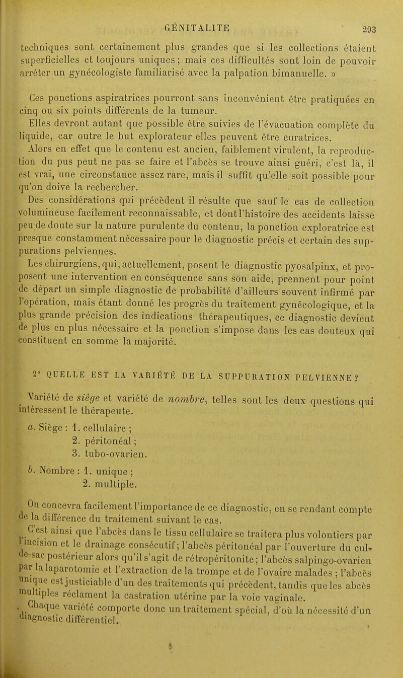 techniques sont certainement plus grandes que si les collections étaient superficielles et toujours uniques ; mais ces difficultés sont loin de pouvoir arrêter un gynécologisle familiarisé avec la palpation bimanuelle. » Ces ponctions aspiratrices pourront sans inconvénient être pratiquées en cinq ou six points différents de la tumeur. Elles devront autant que possible être suivies de l'évacuation complète du liquide, car outre le but explorateur elles peuvent être curatrices. Alors en effet que le contenu est ancien, faiblement virulent, la reproduc- tion du pus peut ne pas se faire et l'abcès se trouve ainsi guéri, c'est là, il est vrai, une circonstance assez rare, mais il suffit qu'elle soit possible pour qu'on doive la rechercher. Des considérations qui précèdent il résulte que sauf le cas de collection volumineuse facilement reconnaissable, et dont l'histoire des accidents laisse peu de doute sur la nature purulente du contenu, la ponction exploratrice est presque constamment nécessaire pour le diagnostic précis et certain des sup- purations pelviennes. Les chirurgiens, qui, actuellement, posent le diagnostic pyosalpinx, et pro- posent une intervention en conséquence sans son aide, prennent pour point de départ un simple diagnostic de probabilité d'ailleurs souvent infirmé par l'opération, mais étant donné les progrès du traitement gynécologique, et la plus grande précision des indications thérapeutiques, ce diagnostic devient de plus en plus nécessaire et la ponction s'impose dans les cas douteux qui constituent en somme la majorité. 2° QUELLE EST LA VARIÉTÉ DE LA SUPPURATION PELVIENNE? _ Variété de siège et variété de nombre, telles sont les deux questions qui intéressent le thérapeute. a. Siège : 1. cellulaire ; 2. péritonéal ; 3. tubo-ovarien. b. Nombre : 1. unique ; 2. multiple. On concevra facilement l'importance de ce diagnostic, en se rendant compte de la différence du traitement suivant le cas. C est ainsi que l'abcès dans le tissu cellulaire se traitera plus volontiers par l incision et le drainage consécutif; l'abcès péritonéal par l'ouverture du cul, 'lf'-sac postérieur alors qu'il s'agit de rétropéritonite ; l'abcès salpingo-ovàrien Par la laparotomie et l'extraction de la trompe et de l'ovaire malades ; l'abcès nique est justiciable d'un des traitements qui précèdent, tandis que les abcès multiples réclament la castration utérine par la voie vaginale. . Chaque variété comporte donc un traitement spécial, d'où la nécessité d'un diagnostic différentiel.