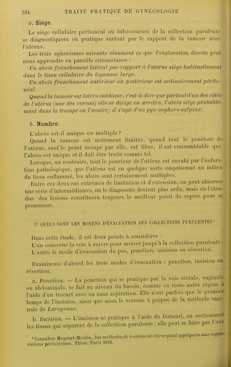 a. Siège. Le siège cellulaire péritonéal ou tubo-ovarien de la collection purulente se diagnostiquera en pratique surtout par le rapport de la tumeur avec l'utérus. Les trois aphorismes suivants résument ce que l'exploration directe peut nous apprendre en pareille circonstance : Un abcès franchement latéral par rapport à l'utérus siège habituellement dans le tissu cellulaire du ligament large. Un abcès franchement antérieur ou postérieur est ordinairement périto- néal. Quand la tumeur est latéro-médiane, c'est-à-dire que partant d'un des côtés de l'utérus {une des cornes) elle se dirige en arrière, l'abcès siège probable- ment dans la trompe ou l'ovaire; il s'agit d'unpyo-oophoro-salpinx. b. Nombre. L'abcès est-il unique ou multiple ? Quand la tumeur est nettement limitée, quand tout le pourtour de l'utérus, sauf le point occupé par elle, est libre, il est vraisemblable que l'abcès est unique et il doit être traité comme tel. Lorsque, au contraire, tout le pourtour de l'utérus est envahi par l'indura- tion pathologique, que l'utérus est en quelque sorte emprisonné au milieu du tissu enflammé, les abcès sont certainement multiples. Entre ces deux cas extrêmes de limitation et d'extension, on peut observer une série d'intermédiaires, où le diagnostic devient plus ardu, mais où l'éten- due des lésions constituera toujours le meilleur point de repère pour se prononcer. 3» QUELS SONT LES MOYENS D'ÉVACUATION DES COLLECTIONS PURULENTES1 Dans cette étude, il est deux points à considérer : L'un concerne la voie à suivre pour arriver jusqu'à la collection purulente; L'autre le mode d'évacuation du pus, ponction, incision ou résection. Examinons d'abord les trois modes d'évacuation : ponction, incision ou résection. a. Ponction. — La ponction qui se pratique par la voie rectale, vaginale ou abdominale, se fait au niveau du bassin, comme en toute autre région à l'aide d'un trocart avec ou sans aspiration. Elle n'est parfois que le premier temps de l'incision, ainsi que nous le verrons à propos de la méthode vagi- nale de Laroyenne. b Incision. - L'incision se pratique à l'aide du bistouri, en sectionnant les tissus qui séparent de la collection purulente ; elle peut se faire par 1 une « Consulter Maquart-Moulin, Des méthodes de traitement chirurgical appliquées aux suppu- rations périulérines. Thèse, Paris 1892.