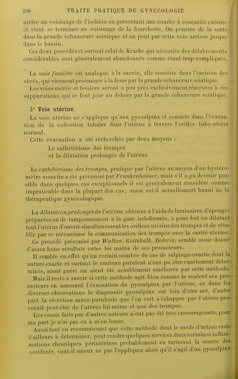 arrive au voisinage de l'ischion en présentant une courbe à concavité externe et vient se terminer au voisinage de la fourchette. On pénètre de la sorte! dans la grande échancrure sciatique et on peut par cette voie arriver jusque dans le bassin. Ces deux procédés et surtout celui de Kraske qui nécessite des délabrements considérables sont généralement abandonnés comme étant trop compliqués. La voie fessière est analogue à la sacrée, elle consiste dans l'incision des abcès, qui viennent proéminer à la fesse par la grande échancrure sciatique. Les voies sacrée et fessière seront à peu près exclusivement réservées à ces suppurations,qui se font jour au dehors parla grande échancrure sciatique. 4° Voie utérine. La voie utérine ne s'applique qu'aux pyosalpinx et consiste dans l'évacua- tion de la collection tubaire dans l'utérus à travers l'orifice tubo-utérin normal. Cette évacuation a été recherchée par deux moyens : Le cathétérisme des trompes et la dilatation prolongée de l'utérus. Le cathétérisme des trompes, pratiqué par l'utérus au moyen d'un hystéro- mètre assez fin a été préconisé par Frankenhaùser, mais s'il a pu devenir pos- sible dans quelques cas exceptionnels il est généralement considéré comme impraticable dans la plupart des cas; aussi est-il actuellement banni de la thérapeutique gynécologique. La dilatation prolongée de l'utérus, obtenue à l'aide de laminaires d'épongés préparées ou de tamponnement à la gaze iodoformée, a pour but en dilatant tout l'utérus d'ouvrir simultanément les orifices utérins des trompes et de réta- blir par ce mécanisme la communication des trompes avec la cavité utérine. Ce procédé préconisé par Walton, Gottshalk, Doleris, semble avoir donné d'assez bons résultats entre les mains de ses promoteurs. Il semble en effet qu'un certain nombre de cas de salpingo-ovarite dont la nature exacte et surtout le contenu purulent n'ont pu être exactement déter- minés, aient guéri ou aient été notablement améliorés par cette méthode. Mais il reste à savoir si cette méthode agit bien comme le veulent ses pro- moteurs en amenant l'évacuation du pyosalpinx par l'utérus, or dans les diverses observations le diagnostic pyosalpinx est loin d'être net, d'autre part la sécrétion muco-purulente que l'on voit s'échapper par l'utérus pro- vinait peut-être de l'utérus lui-même et non des trompes. Les essais faits par d'autres auteurs n'ont pas été très encourageants, pour ma part je n'ai pas eu à m'en louer. Aussi tout en reconnaissant que cette méthode dont le mode d'action reste d'ailleurs à déterminer, peut rendre quelques services dans certaines inflam- mations chroniques périutérines probablement en tarissant la source îles accidents, vaut-il mieux ne pas l'appliquer alors qu'il s'agit d'un pyosalpinx