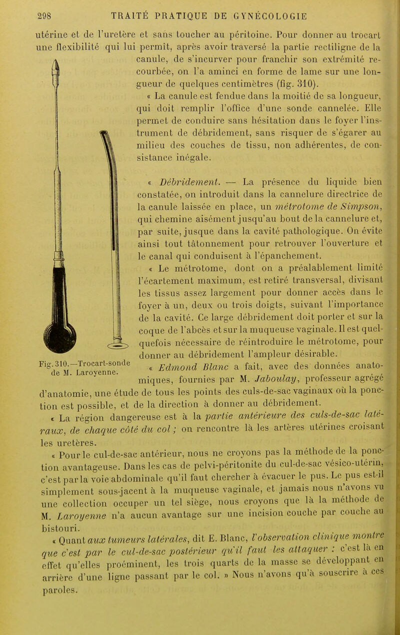 utérine et de l'uretère et sans toucher au péritoine. Pour donner au trocarl une flexibilité qui lui permît, après avoir traversé la partie rectiligne de la canule, de s'incurver pour franchir son extrémité re- courbée, on l'a aminci en forme de lame sur une lon- gueur de quelques centimètres (fig. 310). « La canule est fendue dans la moitié de sa longueur, qui doit remplir l'office d'une sonde cannelée. Elle permet de conduire sans hésitation dans le foyer l'ins- trument de débridement, sans risquer de s'égarer au milieu des couches de tissu, non adhérentes, de con- sistance inégale. « Débridement. — La présence du liquide bien constatée, on introduit dans la cannelure directrice de la canule laissée en place, un métrotome de Simpson, qui chemine aisément jusqu'au bout delà cannelure et, par suite, jusque dans la cavité pathologique. On évite ainsi tout tâtonnement pour retrouver l'ouverture et le canal qui conduisent à l'épanchement. c Le métrotome, dont on a préalablement limité l'écartement maximum, est retiré transversal, divisant les tissus assez largement pour donner accès dans le foyer à un, deux ou trois doigts, suivant l'importance de la cavité. Ce large débridement doit porter et sur la coque de l'abcès et sur la muqueuse vaginale. Il est quel- quefois nécessaire de réintroduire le métrotome, pour donner au débridement l'ampleur désirable. « Edmond Blanc a fait, avec des données anato- miques, fournies par M. Jaboulay, professeur agrégé d'anatomie, une étude de tous les points des culs-de-sac vaginaux ou la ponc- tion est possible, et de la direction à donner au débridement. « La région dangereuse est à la partie antérieure des culs-de-sac laté- raux, de chaque côté du col ; on rencontre là les artères utérines croisant les uretères. « Pour le cul-de-sac antérieur, nous ne croyons pas la méthode de la ponc- tion avantageuse. Dans les cas de pelvi-péritonite du cul-de-sac vésico-utérm, c'est parla voie abdominale qu'il faut chercher à évacuer le pus. Le pus est-d simplement sous-jacent à la muqueuse vaginale, et jamais nous n'avons vu une collection occuper un tel siège, nous croyons que la la méthode dj M. Laroijenne n'a aucun avantage sur une incision couche par couche au bistouri. « Quant aux tumeurs latérales, dit E. Blanc, l'observation clinique montre que c'est par le cul-de-sac postérieur qu'il faut les attaquer : c'est là en effet qu'elles proéminent, les trois quarts de la masse se développant en arrière d'une ligne passant par le col. » Nous n'avons qu'à souscrire a ces paroles. Fig. 310.—Trocart-sonde de M. Laroyenne.