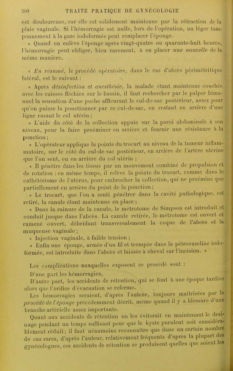 est douloureuse, car elle est solidement maintenue par la rétraction de la plaie vaginale. Si l'hémorragie est nulle, lors de l'opération, un léger tam- ponnement à la gaze iodoformée peut remplacer l'éponge. « Quand on enlève l'éponge après vingt-quatre ou quarante-huit heurësj l hémorragie peut obliger, bien rarement, à en placer une nouvelle de la même manière. « En résumé, le procédé opératoire, dans le cas d'abcès périmétritique latéral, est le suivant : « Après désinfection et anesthésie, la malade étant maintenue couchée avec les cuisses fléchies sur le bassin, il faut rechercher par le palper bima- nuel la sensation d'une poche affleurant le cul-de-sac postérieur, assez pour qu'on puisse la ponctionner par ce cul-de-sac, en restant en arrière d'une ligne rasant le col utérin ; « L'aide du côté de la collection appuie sur la paroi abdominale à son niveau, pour la faire proéminer en arrière et fournir une résistance à la ponction ; « L'opérateur applique la pointe du trocart au niveau de la tumeur inflam- matoire, sur le côté du cul-de-sac postérieur, en arrière de l'artère utérine que l'on sent, ou en arrière du col utérin ; « Il pénètre dans les tissus par un mouvement combiné de propulsion et de rotation : en même temps, il relève la pointe du trocart, comme dans le cathétérisme de l'utérus, pour embrocher la collection, qui ne proémine que partiellement en arrière du point de la ponction ; « Le trocart, que l'on a senti pénétrer dans la cavité pathologique, est retiré, la canule étant maintenue en place ; « Dans la rainure de la canule, le métrotome de Simpson est introduit et conduit jusque dans l'abcès. La canule retirée, le métrotome est ouvert et ramené ouvert, débridant transversalement la coque de l'abcès et la muqueuse vaginale ; « Injection vaginale, à faible tension ; « Enfin une éponge, armée d'un fil et trempée dans la pétrovaseline iodo- formée, est introduite dans l'abcès et laissée à cheval sur l'incision. » Les complications auxquelles exposent ce procédé sont : D'une parties hémorragies, D'autre part, les accidents de rétention, qui se font à une époque tardive alors que l'orifice d'évacuation se referme. Les hémorragies seraient, d'après l'auteur, toujours maîtrisées par le procédé de Téponge précédemment décrit, même quand il y a blessure d'une, branche artérielle assez importante. Quant aux accidents de rétention on les éviterait en maintenant le drai- nage pendant un temps suffisant pour que le kyste purulent soit considéra-; blcment réduit; il faut néanmoins reconnaître que dans un certain nombre de cas rares, d'après l'auteur, relativement fréquents d'après la plupart des gynécologues, ces accidents de rétention se produisent quelles que soient les