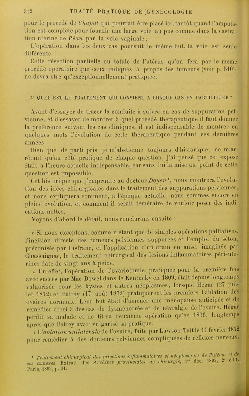 pour le procédé de Chaput qui pourrait être placé ici, tantôt quand l'amputa- tion est complète pour fournir une large voie au pus comme dans la castra- tion utérine de Péan par la voie vaginale ; L'opération dans les deux cas poursuit le même but, la voie est seule différente. Cette résection partielle ou totale de l'utérus qu'on fera par le même procédé opératoire que ceux indiqués à propos des tumeurs (voir p. 510), ne devra être qu'exceptionnellement pratiquée. 4° QUEL EST LE TRAITEMENT QUI CONVIENT A CHAQUE CAS EN PARTICULIER? Avant d'essayer de tracer la conduite à suivre en cas de suppuration pel- vienne, et d'essayer de montrer à quel procédé thérapeutique il faut donner la préférence suivant les cas cliniques, il est indispensable de montrer en quelques mots l'évolution de cette thérapeutique pendant ces dernières années. Bien que de parti pris je m'abstienne toujours d'historique, ne m'ar- rêtant qu'au côté pratique de chaque question, j'ai pensé que cet exposé était à l'heure actuelle indispensable, car sans lui la mise au point de cette question est impossible. Cet historique que j'emprunte au docteur Doyen l, nous montrera l'évolu- tion des idées chirurgicales dans le traitement des suppurations pelviennes, et nous expliquera comment, à l'époque actuelle, nous sommes encore en pleine évolution, et comment il serait téméraire de vouloir poser des indi- cations nettes. Voyons d'abord le détail, nous conclurons ensuite : « Si nous exceptons, comme n'étant que de simples opérations palliatives, l'incision directe des tumeurs pelviennes suppurées et l'emploi du séton, préconisés par Lisfranc, et l'application d'un drain en anse, imaginée par Chassaignac, le traitement chirurgical des lésions inflammatoires péri-uté- rines date de vingt ans à peine. « En effet, l'opération de l'ovariotomie, pratiquée pour la première fois avec succès par Mac Dowel dans le Kentucky en 1809, était depuis longtemps vulgarisée pour les kystes et autres néoplasmes, lorsque Hégar (27 juil- let 1872) et Battey (17 août 1872) pratiquèrent les premiers l'ablation des ovaires normaux. Leur but était d'amener une ménopause anticipée et de remédier ainsi à des cas de dysménorrée et de névralgie de l'ovaire. Ilégar perdit sa malade et ne fit sa deuxième opération qu'en 1876, longtemps après que Battey avait vulgarisé sa pratique. « Uablation unilatérale de l'ovaire, faite par Lawson-Taitle 11 février 1873 pour remédier à des douleurs pelviennes compliquées de réflexes nerveux. ■ Traitement chirurgical des infections inflammatoires et néoplasiques de rutâtu et de ses annexes. Extrait des Archives provinciales de chirurgie, 1 dec. 1892, l eau. Paris, 1893, p. 21.