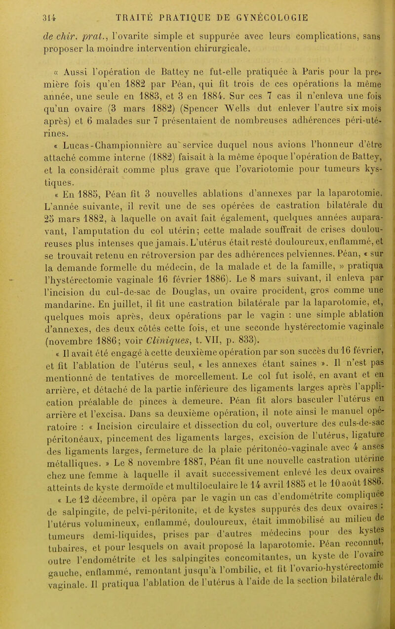 de chir. prat., l'ovarite simple et suppurée avec leurs complications, sans proposer la moindre intervention chirurgicale. « Aussi l'opération de Battey ne fut-elle pratiquée à Pains pour la pre- mière fois qu'en 1882 par Péan, qui fit trois de ces opérations la même année, une seule en 1883, et 3 en 1884. Sur ces 7 cas il n'enleva une fois qu'un ovaire (3 mars 1882) (Spencer Wells dut enlever l'autre six mois après) et 6 malades sur 7 présentaient de nombreuses adhérences péri-uté- rines. « Lucas-Championnière au service duquel nous avions l'honneur d'être attaché comme interne (1882) faisait à la même époque l'opération de Battey, et la considérait comme plus grave que l'ovariotomie pour tumeurs kys- tiques. « En 1885, Péan fit 3 nouvelles ablations d'annexés par la laparotomie. L'année suivante, il revit une de ses opérées de castration bilatérale du 25 mars 1882, à laquelle on avait fait également, quelques années aupara- vant, l'amputation du col utérin; cette malade souffrait de crises doulou- reuses plus intenses que jamais. L'utérus était resté douloureux, enflammé, et se trouvait retenu en rétroversion par des adhérences pelviennes. Péan, « sur la demande formelle du médecin, de la malade et de la famille, » pratiqua l'hystérectomie vaginale 16 février 1886). Le 8 mars suivant, il enleva par l'incision du cul-de-sac de Douglas, un ovaire procident, gros comme une mandarine. En juillet, il fit une castration bilatérale par la laparotomie, et, quelques mois après, deux opérations par le vagin : une simple ablation d'annexés, des deux côtés cette fois, et une seconde hystérectomie vaginale (novembre 1886; voir Cliniques, t. VII, p. 833). «. Il avait été engagé à cette deuxième opération par son succès du 16 février, et fit l'ablation de l'utérus seul, « les annexes étant saines ». Il n'est pas mentionné de tentatives de morcellement. Le col fut isolé, en avant et en arrière, et détaché de la partie inférieure des ligaments larges après l'appli- cation préalable de pinces à demeure. Péan fit alors basculer l'utérus en arrière et l'excisa. Dans sa deuxième opération, il note ainsi le manuel opé- ratoire : « Incision circulaire et dissection du col, ouverture des culs-de-sac péritonéaux, pincement des ligaments larges, excision de l'utérus, ligature des ligaments larges, fermeture de la plaie péritonéo-vaginale avec 4 anses métalliques. » Le 8 novembre 1887, Péan fit une nouvelle castration utérine chez une femme à laquelle il avait successivement enlevé les deux ovaires atteints de kyste dermoïde et multiloculaire le 14 avril 1885 et le 10 août 1886. « Le 12 décembre, il opéra par le vagin un cas d'endométrite compliqure de salpingite, de pelvi-péritonite, et de kystes suppures des deux ovaires : l'utérus volumineux, enllammé, douloureux, était immobilisé au milieu de tumeurs demi-liquides, prises par d'autres médecins pour des kystes tubaircs, et pour lesquels on avait proposé la laparotomie. Péan reconnut, outre l'endométrite et les salpingites concomitantes, un kyste de l'ovaire gauche, enllammé, remontant jusqu'à l'ombilic, et lit l'ovario-hystérectonm vaginale II pratiqua l'ablation de l'utérus à l'aide de la section bilatérale m