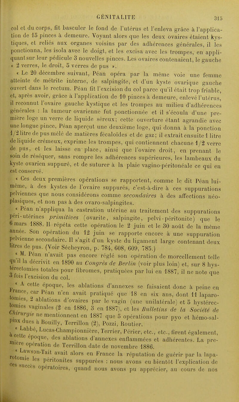 col et du corps, fît basculer le foud de l'utérus et l'enleva grâce à l'applica- tion de 15 pinces à demeure. Voyant alors que les deux ovaires étaient kys- tiques, et reliés aux organes voisins par des adhérences générales, il les ponctionna, les isola avec le doigt, et les excisa avec les trompes, en appli- quant sur leur pédicule 3 nouvelles pinces. Les ovaires contenaient, le gauche i 2 verres, le droit, 5 verres de pus ». « Le 20 décembre suivant, Péan opéra par la même voie une femme atteinte de métrile interne, de salpingite, et d'un kyste ovarique gauche ouvert dans le rectum. Péan fît l'excision du col parce qu'il était trop friable, et, après avoir, grâce à l'application de 10 pinces à demeure, enlevé l'utérus' il reconnut l'ovaire gauche kystique et les trompes au milieu d'adhérences générales : la tumeur ovarienne fut ponctionnée et il s'écoula d'une pre- mière loge un verre de liquide séreux; cette ouverture étant agrandie avec une longue pince, Péan aperçut une deuxième loge, qui donna à la ponction 1/2 litre de pus mêlé de matières fécaloïdes et de gaz; il extrait ensuite 1 litre de liquide crémeux, exprime les trompes, qui contiennent chacune 1/2 verre de pus, et les laisse en place, ainsi que l'ovaire droit, en prenant le soin de réséquer, sans rompre les adhérences supérieures, les lambeaux du kyste ovarien suppuré, et de suturer à la plaie vagino-péritonéale ce qui en est conservé. « Ces deux premières opérations se rapportent, comme le dit Péan lui- même, à des kystes de l'ovaire suppurés, c'est-à-dire à ces suppurations pelviennes que nous considérons comme secondaires à des affections néo- plasiques, et non pas à des ovaro-salpingites. « Péan n'appliqua la castration utérine au traitement des suppurations péri-utérines primitives (ovarite, salpingite, pelvi-péritonite) que le 6 mars 1888. Il répéta cette opération le 2 juin et le 30 août de la même année. Son opération du 12 juin se rapporte encore à une suppuration pelvienne secondaire. Il s'agit d'un kyste du ligament large contenant deux litres de pus. (Voir Sécheyron, p. 784, 608, 609, 785.) « M. Péan n'avait pas encore réglé son opération de morcellement telle qu d la décrivit en 1890 au Congrès de Berlin (voir plus loin) et, sur 8 hys- terectomies totales pour fibromes, pratiquées par lui en 1887, il ne note que à mis l'excision du col. « A cette époque, les ablations d'annexés se faisaient donc à peine eu ™ce, car Péan n'en avait pratiqué que 18 en six ans, dont 11 laparo- omies, 2 ablations d'ovaires par le vagin (une unilatérale) et 5 hystérec- jomies vaginales (2 en 1886, 3 en 1887), et les Bulletins de la Société de nirurgie ne mentionnent en 1887 que 5 opérations pour pyo et hémo-sal- P'n* dues à Bouilly, Terrillon (2), Pozzi, Routier. à ce»*^6, Lucas-CnamPioimière> Terrier, Périer, etc., etc., firent également, _ te époque, des ablations d'annexés enflammées et adhérentes. La pre- mière opération de Terrillon date de novembre 1886. roto aWSOn'Tait.ava.it alors en France la réputation de guérir par la lapa- mie les Péritonites suppurécs : nous avons eu bientôt l'explication de succès opératoires, quand nous avons pu apprécier, au cours de nos