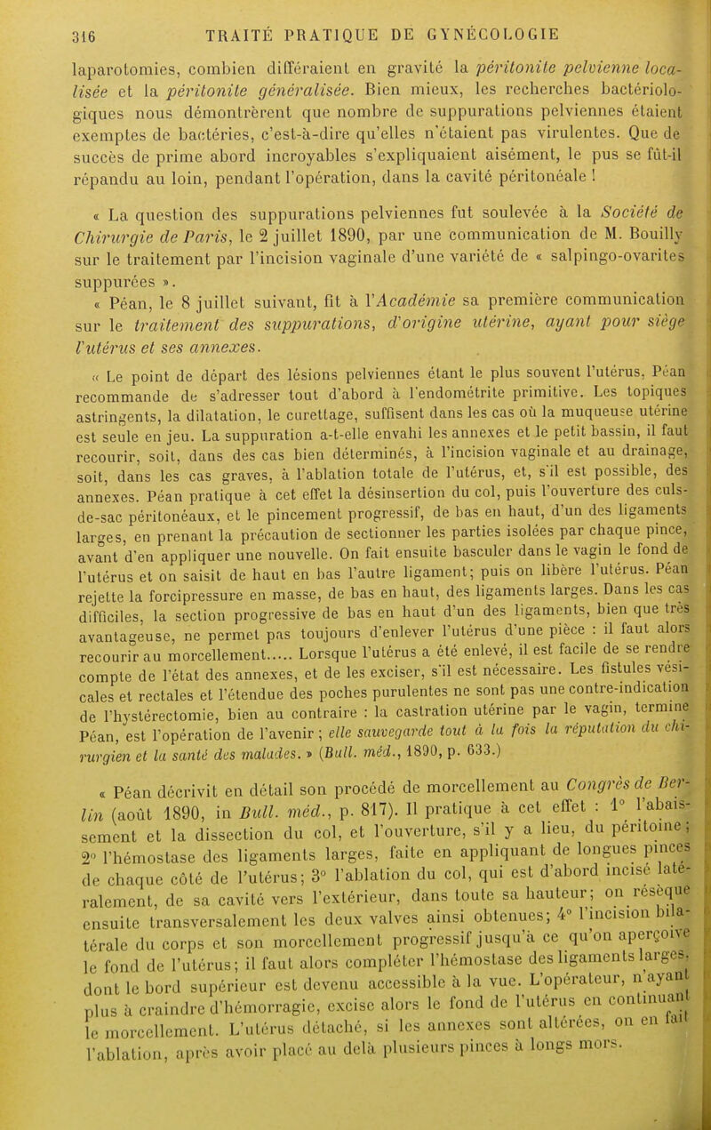 laparotomies, combien différaient en gravité la péritonite pelvienne loca- lisée et la péritonite généralisée. Bien mieux, les recherches bactériolo- giques nous démontrèrent que nombre de suppurations pelviennes étaient exemptes de bactéries, c'est-à-dire qu'elles n'étaient pas virulentes. Que de succès de prime abord incroyables s'expliquaient aisément, le pus se fût-il répandu au loin, pendant l'opération, dans la cavité péritonéale ! « La question des suppurations pelviennes fut soulevée à la Société de Chirurgie de Paris, le 2 juillet 1890, par une communication de M. Bouilly sur le traitement par l'incision vaginale d'une variété de « salpingo-ovarites suppurées ». « Péan, le 8 juillet suivant, fit à VAcadémie sa première communication sur le traitement des suppurations, d'origine utérine, ayant pour siège Vutérus et ses annexes. « Le point de départ des lésions pelviennes étant le plus souvent l'utérus, Péan recommande de s'adresser tout d'abord à l'endométrite primitive. Les topiques astringents, la dilatation, le curettage, suffisent dans les cas où la muqueuse utérine est seule en jeu. La suppuration a-t-elle envahi les annexes et le petit bassin, il faut recourir, soit, dans des cas bien déterminés, à l'incision vaginale et au drainage, soit, dans les cas graves, à l'ablation totale de l'utérus, et, s'il est possible, des annexes. Péan pratique à cet effet la désinsertion du col, puis l'ouverture des culs- de-sac péritonéaux, et le pincement progressif, de bas en haut, d'un des ligaments larges, en prenant la précaution de sectionner les parties isolées par chaque pince, aviit 'd'en appliquer une nouvelle. On fait ensuite basculer dans le vagin le fond de l'utérus et on saisit de haut en bas l'autre ligament; puis on libère l'utérus. Péan rejette la forcipressure en masse, de bas en haut, des ligaments larges. Dans les cas difficiles, la section progressive de bas en haut d'un des ligaments, bien que très avantageuse, ne permet pas toujours d'enlever l'utérus d'une pièce : d faut alors recourir au morcellement Lorsque l'utérus a été enlevé, il est faede de se rendre compte de l'état des annexes, et de les exciser, s'il est nécessaire. Les fistules vesi- cales et rectales et l'étendue des poches purulentes ne sont pas une contre-indication de l'hystérectomie, bien au contraire : la castration utérine par le vagin, termine Péan, est l'opération de l'avenir ; elle sauvegarde tout à la fois la réputation du chi- rurgien et la santé des malades. » {Bull, méd., 1890, p. 633.) « Péan décrivit en détail son procédé de morcellement au Congrès de lier- lin (août 1890, in Bull, méd., p. 817). Il pratique à cet effet : 1° l'abais- sement et la dissection du col, et l'ouverture, s'il y a lieu, du péritoine j 2° l'hémostase des ligaments larges, faite en appliquant de longues pinces de chaque côté de l'utérus; 3° l'ablation du col, qui est d'abord incise laté- ralement, de sa cavité vers l'extérieur, dans toute sa hauteur; on résèque ensuite transversalement les deux valves ainsi obtenues; 4° l'incision bila- térale du corps et son morcellement progressif jusqu'à ce qu'on aperçoit le fond de l'utérus; il faut alors compléter l'hémostase des ligaments larges, dont le bord supérieur est devenu accessible à la vue. L'opérateur, n ayan plus à craindre d'hémorragie, excise alors le fond de l'utérus en continua., le morcellement. L'utérus détaché, si les annexes sont altérées, on en la. L'ablation, après avoir placé au delà plusieurs pinces a longs mors.