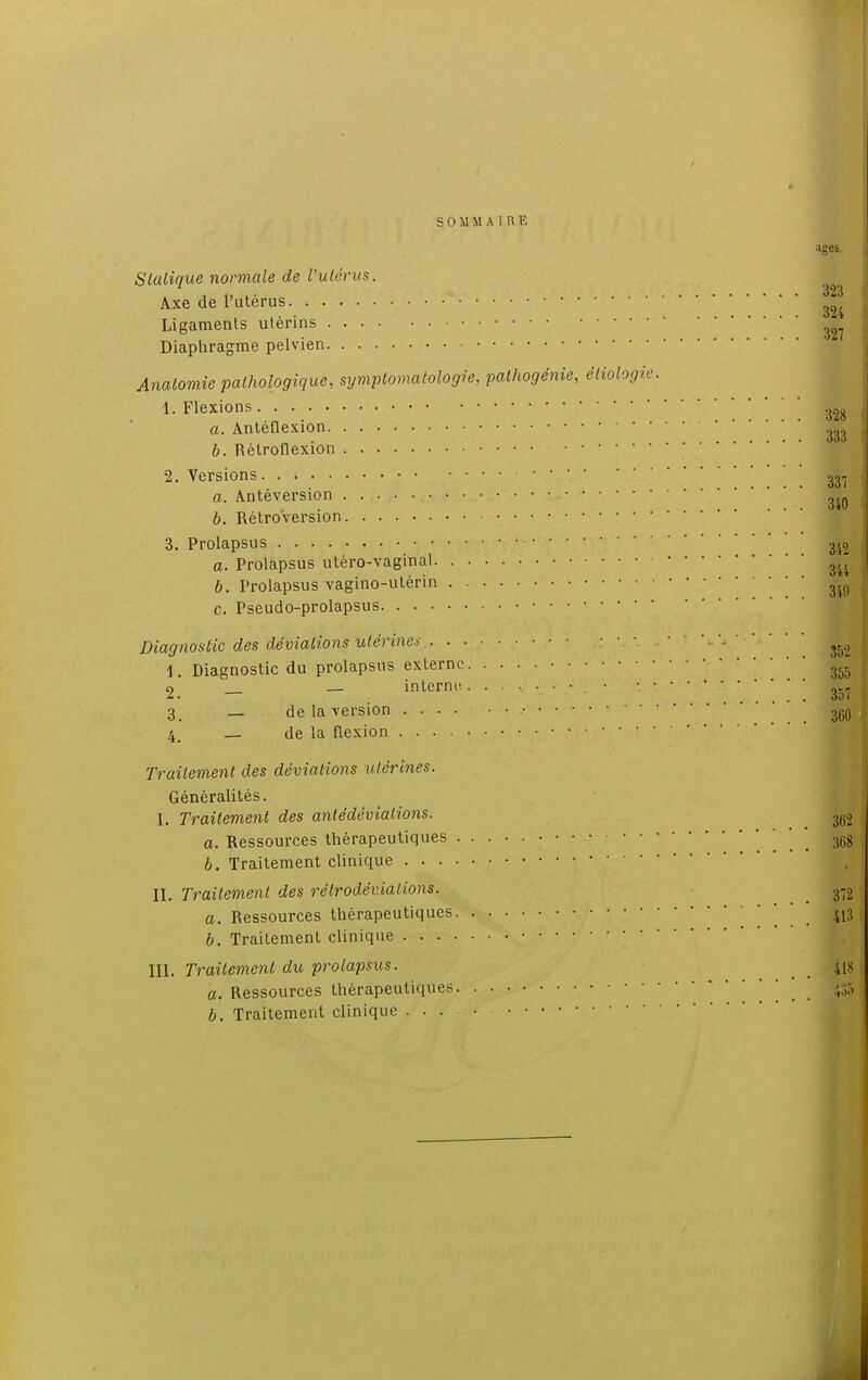 SOMMAIRE âges. Statique normale de l'utérus. Axe de l'utérus  Ligaments utérins ' 3 Diaphragme pelvien Analomie pathologique, symptomatologie, palhogënie, éliologie. 1. Flexions a. Antéflexion ^ b. Rétroflexion 'I 2. Versions. . » • ^ a. Antéversion ^ b. Rétroversion WÊ 3. Prolapsus ■ *^ a. Prolapsus utéro-vaginal ^ b. Prolapsus vagino-utérin Ji9 c. Pseudo-prolapsus ! Diagnostic des déviations utérine* • • ^ 1. Diagnostic du prolapsus externe 355 2. - - interne. • ' ' ' [ [ 357 3. — de la version .• 36q 4. _ de la flexion • • • Traitement des déviations utérines. Généralités. I. Traitement des antédèvialions. 3ti;, a. Ressources thérapeutiques • • • • * 36g b. Traitement clinique II. Traitement des rélrodévialions. 3-2 a. Ressources thérapeutiques 413 b. Traitement clinique III. Traitement du prolapsus. 41s a. Ressources thérapeutiques ' b. Traitement clinique