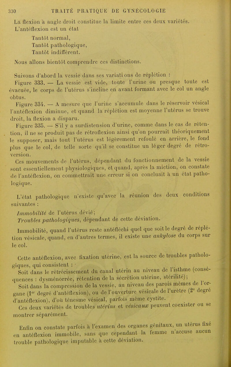 La flexion à angle droit constitue la limite entre ces deux variétés. L'antéflexion est un état Tantôt normal, Tantôt pathologique, Tantôt indifférent. Nous allons bientôt comprendre ces distinctions. Suivons d'abord la vessie dans ses variations de réplétion : Figure 333. — La vessie est vide, toute l'urine ou presque toute est évacuée, le corps de l'utérus s'incline en avant formant avec le col un angle obtus. Figure 334. — A mesure que l'urine s'accumule dans le réservoir vésical l'antéflexion diminue, et quand la réplétion est moyenne l'utérus se trouve droit, la flexion a disparu. Figure 335. — S'il y a surdistension d'urine, comme clans le cas de réten- tion, il ne se produit pas de rétroflexion ainsi qu'on pourrait théoriquement le supposer, mais tout l'utérus est légèrement refoulé en arrière, le fond plus que le col, de telle sorte qu'il se constitue un léger degré de rétro- version. Ces mouvements de l'utérus, dépendant du fonctionnement de la vessie sont essentiellement physiologiques, et quand, après la miction, on constate de l'antéflexion, on commettrait une erreur si on concluait à un état patho- logique. L'état pathologique n'existe qu'avec la réunion des deux conditions suivantes : Immobilité de l'utérus dévié; Troubles pathologiques, dépendant de cette déviation. Immobilité, quand l'utérus reste antéfléchi quel que soit le degré de réplé- tion vésicale, quand, en d'autres termes, il existe une ankylose du corps sur le col. Cette antéflexion, avec fixation utérine, est la source de troubles patholo- giques, qui consistent : • Soit dans le rétrécissement du canal utérin au niveau de l'isthme (consé- quences : dysménorrée, rétention de la sécrétion utérine, stérilité); Soit dans la compression de la vessie, au niveau des parois mêmes de l'or- gane (1er degré d'antéflexion), ou de l'ouverture vésicale de l'urètre (2e degré (l'antéflexion), d'où ténesme vésical, parfois même cystite. Ces deux variétés de troubles utérins et vésicaux peuvent coexister ou se montrer séparément. Enfin on constate parfois h l'examen des organes génitaux, un utérus fixé en antéflexion immobile, sans que cependant la femme n'accuse aucun trouble pathologique imputable à cette déviation.