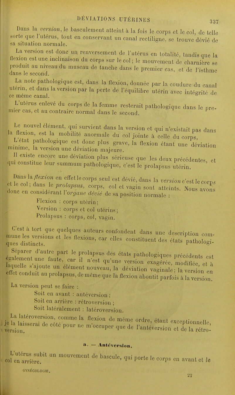 Dans la version, le basculement atteint à la fois le corps et le col, de telle sorte que l'utérus, tout en conservant un canal rectiligne, se trouve dévié de sa situation normale. La version est donc un renversement de l'utérus en totalité, tandis que la flexion est une inclinaison du corps sur le col; le mouvement de charnière se produit au niveau du museau de tanche dans le premier cas, et de l'isthme dans le second. La note pathologique est, dans la flexion, donnée par la coudure du canal utenn, et dans la version par la perte de l'équilibre utérin avec intégrité de ce même canal. b L'utérus enlevé du corps de la femme resterait pathologique dans le pre- mier cas, et au contraire normal dans le second. Le nouvel élément, qui survient dans la version et qui n'existait pas dans la flexion, est la mobilité anormale du col jointe à celle du corps L etat pathologique est donc plus grave, la flexion étant une déviation minime, la version une déviation majeure. uevidiion Il existe encore une déviation plus sérieuse que les deux précédentes et qui constitue leur summum pathologique, c'est le prolapsus utérin. Dans la flexion en effet le corps seul est dévié, dans la version c'est le coi™ t le col; dans; le prolapsus, corps, col et vagin sont atteints. Nous avons donc en considérant Yorgane dévié de sa position normale : Flexion : corps utérin; Version : corps et col utérins; Prolapsus : corps, col, vagin. C'est à tort que quelques auteurs confondent dans une description corn- Séparer d'autre part le prolapsus des états pathologiques précédents ,«t egalemen une faute, ear il n'est qu'une version exagérée, modifiée . k aquelle s'ajoute un élément nouveau, la déviation vaginal ; la ve siôn e,r effet eondu.t an prolap8uMe même que la flexion aboutit parfois Javersln! La version peut se faire : Soit en avant : antéversion ; Soit en arrière : rétroversion ; Soit latéralement : latéroversion. La latéroversion, comme la flexion de môme ordre, étant excentinnn»!! je -a laisserai de côté pour ne .'occuper que de ^l^Tï^ a- — Antéversion. col 'enm°UVemCnl ^ baSCU,e> P°rte lc ^ » -uni et le GYNÉCOLOGIE.