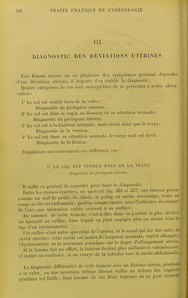 III DIAGNOSTIC DES DÉVIATIONS UTÉRINES Une femme accuse un ou plusieurs des symptômes pouvant dépendre d'une déviation utérine, il importe d'en établir le diagnostic. Quatre catégories de cas sont susceptibles de se présenter à notre obser- vation : 1° Le col est visible hors de la vulve ; Diagnostic du prolapsus externe. 2° Le col est dans le vagin au-dessous de sa situation normale; Diagnostic du prolapsus interne. 3° Le col est à la hauteur normale, mais dévié ainsi que le corps; Diagnostic de la version. 4° Le col est dans sa situation normale, le corps seul est dévié. Diagnostic de la flexion. Examinons successivement ces différents cas : 1° LE COL EST VISIBLE HORS DE LA VULVE Diagnostic du prolapsus externe. Il suffit en général de regarder pour faire le diagnostic. Entre les cuisses écartées, on aperçoit (fig. 351 et 357) une tumeur grosse comme un œuf de poule, de dinde, le poing ou même davantage, rosée ou rouge si elle est enflammée, parfois comme tannée sous l'influence du contact de l'air; une ulcération existe souvent à sa surface. Au sommet de cette tumeur, c'est-à-dire dans sa portion la plus déclive on aperçoit un orifice, dans lequel on peut engager plus ou moins loin la tige d'un hystéromètre. -, i„ Cet orifice n'est autre que celui de l'utérus, et le canal qui lui fait suite, Li cavité utérine; cette cavité est tantôt de longueur normale, tantôt allongée; l'hystéromètre en la mesurant renseigne sur le degré d'allongement utenn. Si la femme fait un effort, la tumeur devient plus saillante et volumineuse, et rentre au contraire, si on essaye de la refouler vers la cavité abdominale. Le diagnostic différentiel de cette tumeur avec un fibrome utérin, pendant à la vulve ou une inversion utérine faisant saillie au dehors des organes génitaux êst facile; dans aucune de ces deux tumeurs on ne peut trouver