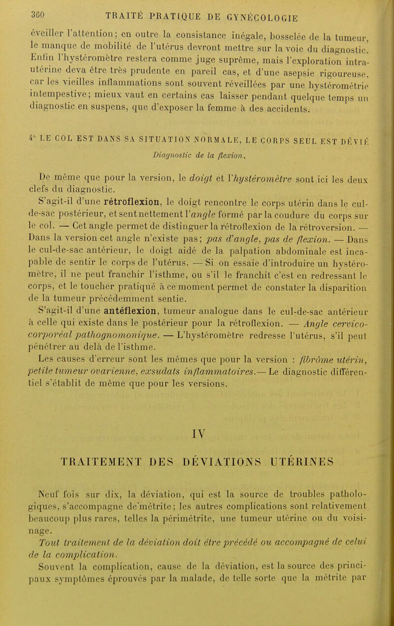 éveiller l'attention; en outre la consistance inégale, bosselée de la tumeur, le manque de mobilité de l'utérus devront mettre sur la voie du diagnostic! Enfin l'hystéromètre restera comme juge suprême, mais l'exploration intra- utérine deva être très prudente en pareil cas, et d'une asepsie rigoureuse, car les vieilles inflammations sont souvent réveillées par une hystérométrie intempestive; mieux vaut en certains cas laisser pendant quelque temps un diagnostic en suspens, que d'exposer la femme à des accidents. 4 LE COL EST DANS SA SITUATION NORMALE, LE CORPS SEUL EST DÉVIÉ Diagnostic de la flexion. De même que pour la version, le doigt et Yhijsléromètre sont ici les deux clefs du diagnostic. S'agit-il d'une rétroflexion, le doigt rencontre le corps utérin dans le cul- de-sac postérieur, et sent nettement Vangle formé par lacoudure du corps sur le col. — Cet angle permet de distinguer la rétroflexion de la rétroversion. — Dans la version cet angle n'existe pas; pas d'angle, pas de flexion. — Dans le cul-de-sac antérieur, le doigt aidé de la palpation abdominale est inca- pable de sentir le corps de l'utérus. — Si on essaie d'introduire un hystéro- mètre, il ne peut franchir l'isthme, ou s'il le franchit c'est en redressant le corps, et le toucher pratiqué à ce moment permet de constater la disparition de la tumeur précédemment sentie. S'agit-il d'une antéflexion, tumeur analogue dans le cul-de-sac antérieur à celle qui existe dans le postérieur pour la rétroflexion. — Angle cervico- corporéal pathognomonique. — L'hystéromètre redresse l'utérus, s'il peut pénétrer au delà de l'isthme. Les causes d'erreur sont les mêmes que pour la version : fibrome utérin, petite tumeur ovarienne, exsudais inflammatoires.— Le diagnostic différen- tiel s'établit de même que pour les versions. IV TRAITEMENT DES DÉVIATIONS UTÉRINES Neuf fois sur dix, la déviation, qui est la source de troubles patholo- giques, s'accompagne demétrite; les autres complications sont relativement beaucoup plus rares, telles la périmétrite, une tumeur utérine ou du voisi- nage. Tout traitement de la déviation doit être précédé ou accompagné de celui de la complication. Souvent la complication, cause de la déviation, est la source des princi- paux symptômes éprouvés par la malade, de telle sorte que la métrite par