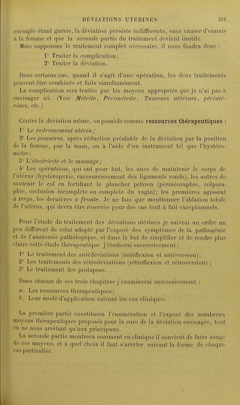 exemple étant guérie, la déviation persiste indifférente, sans causer d'ennuis à la femme et que la seconde partie du traitement devient inutile. Mais supposons le traitement complet nécessaire, il nous faudra donc : 1° Traiter la complication; 2d Traiter la déviation. Dans certains cas, quand il s'agit d'une opération, les deux traitements peuvent être combinés et faits simultanément. La complication sera traitée par les moyens appropriés que je n'ai pas à envisager ici. (Voir Métrite, Périmétrite, Tumeurs utérines, périuté- rines, etc.) Contre la déviation même, on possède comme ressources thérapeutiques : 1° Le redressement utérin ; 2° Lespessaires, après réduction préalable de la déviation par la position de la femme, par la main, ou à l'aide d'un instrument tel que l'hystéro- mètre ; 3° Y!électricité et le massage; 4° Les opérations, qui ont pour but, les unes de maintenir le corps de l'utérus (hystéropexie, raccourcissement des ligaments ronds), les autres de soutenir le col en fortifiant le plancher pelvien (périnéoraphie, colpora- phie, occlusion incomplète ou complète du vagin) ; les premières agissent a tergo, les dernières a fronte. Je ne fais que mentionner l'ablation totale de l'utérus, qui devra être réservée pour des cas tout à fait exceptionnels. Pour l'étude du traitement des déviations utérines je suivrai un ordre un peu différent de celui adopté par l'exposé des symptômes de la pathogénie et de l'anatomie pathologique, et dans le but de simplifier et de rendre plus claire cette étude thérapeutique j'étudierai successivement : 1° Le traitement des antédéviations (antéflexion et antéversion) ; 2° Les traitements des rétrodéviations (rétroflexion et rétroversion) ; 3° Le traitement des prolapsus. Dans chacun de ces trois chapitres j'examinerai successivement : a. Les ressources thérapeutiques; I). Leur mode d'application suivant les cas cliniques. La première partie constituera rémunération et l'exposé des nombreux moyens thérapeutiques proposés pour la cure de la déviation envisagée, tout en ne nous arrêtant qu'aux principaux. La seconde partie montrera comment en clinique il convient de faire usage de ces moyens, et à quel choix il faut s'arrêter suivant la forme de chaque cas particulier.