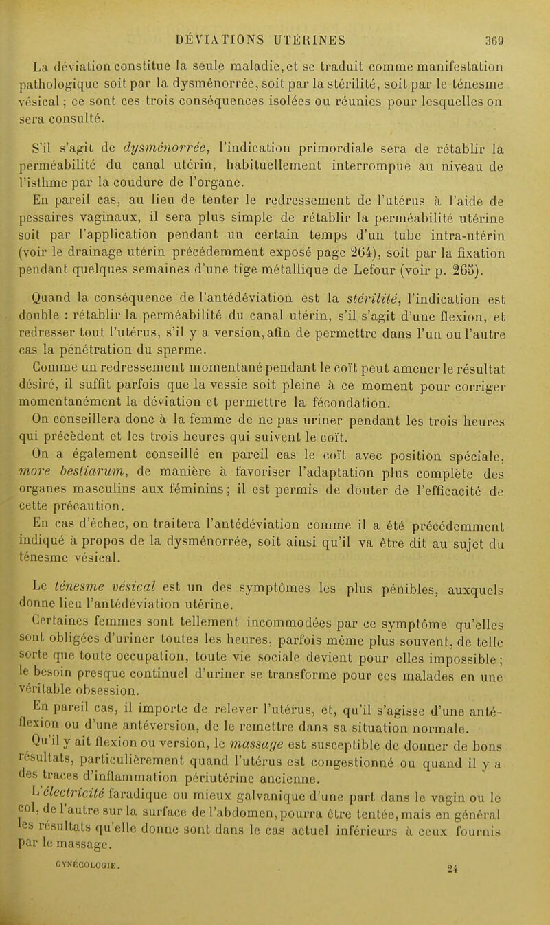 La déviation constitue la seule maladie, et se traduit comme manifestation pathologique soit par la dysménorrée, soit par la stérilité, soit par le ténesme vésical ; ce sont ces trois conséquences isolées ou réunies pour lesquelles on sera consulté. S'il s'agit de dysménorrée, l'indication primordiale sera de rétablir la perméabilité du canal utérin, habituellement interrompue au niveau de l'isthme par la coudure de l'organe. En pareil cas, au lieu de tenter le redressement de l'utérus à l'aide de pessaires vaginaux, il sera plus simple de rétablir la perméabilité utérine soit par l'application pendant un certain temps d'un tube intra-utérin (voir le drainage utérin précédemment exposé page 264), soit par la fixation pendant quelques semaines d'une tige métallique de Lefour (voir p. 265). Quand la conséquence de l'antédéviation est la stérilité, l'indication est double : rétablir la perméabilité du canal utérin, s'il, s'agit d'une flexion, et redresser tout l'utérus, s'il y a version, afin de permettre dans l'un ou l'autre cas la pénétration du sperme. Comme un redressement momentané pendant le coït peut amener le résultat désiré, il suffit parfois que la vessie soit pleine à ce moment pour corriger momentanément la déviation et permettre la fécondation. On conseillera donc à la femme de ne pas uriner pendant les trois heures qui précèdent et les trois heures qui suivent le coït. On a également conseillé en pareil cas le coït avec position spéciale, more bestiarum, de manière à favoriser l'adaptation plus complète des organes masculins aux féminins ; il est permis de douter de l'efficacité de cette précaution. Eu cas d'échec, on traitera l'antédéviation comme il a été précédemment indiqué à propos de la dysménorrée, soit ainsi qu'il va être dit au sujet du ténesme vésical. Le ténesme vésical est un des symptômes les plus pénibles, auxquels donne lieu l'antédéviation utérine. Certaines femmes sont tellement incommodées par ce symptôme qu'elles sont obligées d'uriner toutes les heures, parfois même plus souvent, de telle- sorte que toute occupation, toute vie sociale devient pour elles impossible; le besoin presque continuel d'uriner se transforme pour ces malades en une véritable obsession. En pareil cas, il importe de relever l'utérus, et, qu'il s'agisse d'une anté- flexion ou d'une antéversion, de le remettre dans sa situation normale. Qu'il y ait flexion ou version, le massage est susceptible de donner de bons résultats, particulièrement quand l'utérus est congestionné ou quand il y a des traces d'inflammation périutérine ancienne. Vélectricité faradique ou mieux galvanique d'une part dans le vagin ou le col, de l'autre sur la surface de l'abdomen, pourra être tentée, niais en général les résultats qu'elle donne sont dans le cas actuel inférieurs à ceux fournis par le massage. GYNÉCOLOGIE. 24