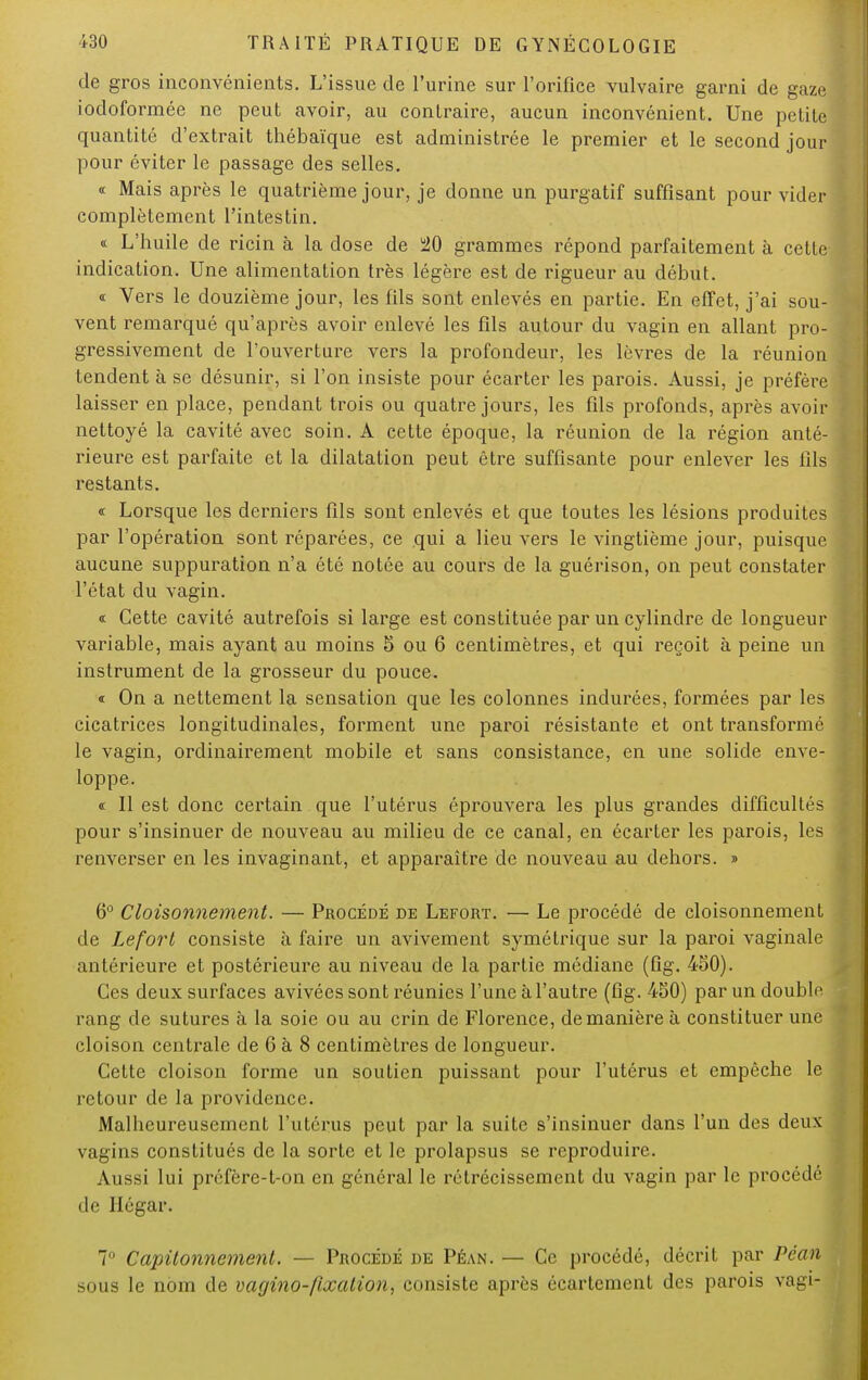 de gros inconvénients. L'issue de l'urine sur l'orifice vulvaire garni de gaze iodoformée ne peut avoir, au contraire, aucun inconvénient. Une petit^ quantité d'extrait thébaïque est administrée le premier et le second jour pour éviter le passage des selles. « Mais après le quatrième jour, je donne un purgatif suffisant pour vider complètement l'intestin. « L'huile de ricin à la dose de u20 grammes répond parfaitement à cette- indication. Une alimentation très légère est de rigueur au début. « Vers le douzième jour, les fils sont enlevés en partie. En effet, j'ai sou- vent remarqué qu'après avoir enlevé les fils autour du vagin en allant pro- gressivement de l'ouverture vers la profondeur, les lèvres de la réunion tendent à se désunir, si l'on insiste pour écarter les parois. Aussi, je préfère laisser en place, pendant trois ou quatre jours, les fils profonds, après avoir nettoyé la cavité avec soin. A cette époque, la réunion de la région anté- rieure est parfaite et la dilatation peut être suffisante pour enlever les fils restants. « Lorsque les derniers fils sont enlevés et que toutes les lésions produites par l'opération sont réparées, ce qui a lieu vers le vingtième jour, puisque aucune suppuration n'a été notée au cours de la guérison, on peut constater l'état du vagin. « Cette cavité autrefois si large est constituée par un cylindre de longueur variable, mais ayant au moins 5 ou 6 centimètres, et qui reçoit à peine un instrument de la grosseur du pouce. « On a nettement la sensation que les colonnes indurées, formées par les cicatrices longitudinales, forment une paroi résistante et ont transformé le vagin, ordinairement mobile et sans consistance, en une solide enve- loppe. « Il est donc certain que l'utérus éprouvera les plus grandes difficultés pour s'insinuer de nouveau au milieu de ce canal, en écarter les parois, les renverser en les invaginant, et apparaître de nouveau au dehors. » 6° Cloisonnement. — Procédé de Lefort. — Le procédé de cloisonnement de Lefort consiste à faire un avivement symétrique sur la paroi vaginale antérieure et postérieure au niveau de la partie médiane (fig. 450). Ces deux surfaces avivées sont réunies l'une à l'autre (fig. 450) par un double rang de sutures à la soie ou au crin de Florence, de manière à constituer une cloison centrale de 6 à 8 centimètres de longueur. Cette cloison forme un soutien puissant pour l'utérus et empêche le retour de la providence. Malheureusement l'utérus peut par la suite s'insinuer dans l'un des deux vagins constitués de la sorte et le prolapsus se reproduire. Aussi lui préfère-t-on en général le rétrécissement du vagin par le procédé de Hégar. 7° Capitonnemenl. — Procédé de Péan. — Ce procédé, décrit par Péan sous le nom de vagino-fixalion, consiste après écartement des parois vagi-