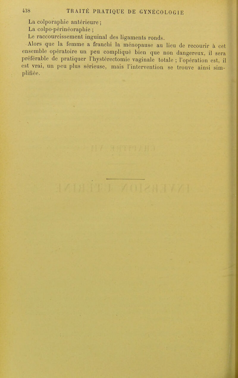 La colporaphie antérieure ; La colpo-périnéoraphie ; Le raccourcissement inguinal des ligaments ronds. Alors que la femme a franchi la ménopause au lieu de recourir à cet ensemble opératoire un peu compliqué bien que non dangereux, il sera préférable de pratiquer l'hystérectomie vaginale totale ; l'opération est, il est vrai, un peu plus sérieuse, mais l'intervention se trouve ainsi sim- plifiée.