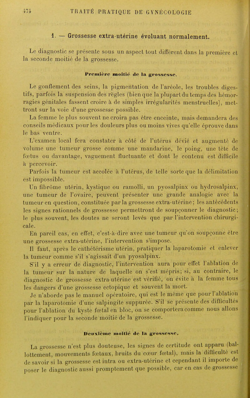 1. — Grossesse extra-utérine évoluant normalement. Le diagnostic se présente sous un aspect tout différent dans la première et la seconde moitié de la grossesse. Première moitié de la grossesse. Le gonflement des seins, la pigmentation de l'aréole, les troubles diges- tifs, parfois la suspension des règles (bien que la plupart du temps des hémor- ragies génitales fassent croire à de simples irrégularités menstruelles), met- tront sur la voie d'une grossesse possible. La femme le plus souvent ne croira pas être enceinte, mais demandera des conseils médicaux pour les douleurs plus ou moins vives qu'elle éprouve dans le bas ventre. L'examen local fera constater à côté de l'utérus dévié et augmenté de volume une tumeur grosse comme une mandarine, le poing, une tète de fœtus ou davantage, vaguement fluctuante et dont le contenu est difficile à percevoir. Parfois la tumeur est accolée à l'utérus, de telle sorte que la délimitation est impossible. Un fibrome utérin, kystique ou ramolli, un pyosalpinx ou hydrosalpinx, une tumeur de l'ovaire, peuvent présenter une grande analogie avec la tumeur en question, constituée par la grossesse extra-utérine ; les antécédents les signes rationnels de grossesse permettront de soupçonner le diagnostic; le plus souvent, les doutes ne seront levés que par l'intervention chirurgi- cale. En pareil cas, en effet, c'est-à-dire avec une tumeur qu'on soupçonne être une grossesse extra-utérine, l'intervention s'impose. Il faut, après le cathétérisme utérin, pratiquer la laparotomie et enlever la tumeur comme s'il s'agissait d'un pyosalpinx. S'il y a erreur de diagnostic, l'intervention aura pour effet l'ablation de la tumeur sur la nature de laquelle on s'est mépris; si, au contraire, le diagnostic de grossesse extra-utérine est vérifié, on évite à la femme tous les dangers d'une grossesse ectopique et souvent la mort. Je n'aborde pas le manuel opératoire, qui est le même que pour l'ablation par la laparotomie d'une salpingite suppuréc. S'il se présente des difficultés pour l'ablation du kyste foetal en bloc, on se comportera comme nous allons l'indiquer pour la seconde moitié de la grossesse. Deuxième moitié «le la grossesse. La grossesse n'est plus douteuse, les signes de certitude ont apparu (bal- lottement, mouvements fœtaux, bruits du cœur fœtal), mais la difficulté est de savoir si la grossesse est intra ou extra-utérine et cependant il importe de poser le diagnostic aussi promptement que possible, car en cas de grossesse