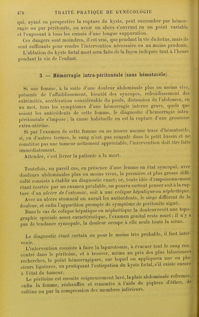 qui, ayant en perspective la rupture du kyste, peut succomber par hémor- ragie ou par péritonite, ou avoir un abcès s'ouvrant en un point variable et l'exposant à tous les ennuis d'une longue suppuration. Ces dangers sont moindres, il est vrai, que pendant la vie du fœtus, mais ils sont suffisants pour rendre l'intervention nécessaire ou au moins prudente. L'ablation du kyste fœtal mort sera faite de la façon indiquée tout à l'heure pendant la vie de l'enfant. 3. — Hémorragie intra-péritonéale (sans hématocèle). Si une femme, à la suite d'une douleur abdominale plus ou moins vive, présente de l'affaiblissement, bientôt des syncopes, refroidissement des extrémités, accélération considérable du pouls, distension de l'abdomen, en un mot, tous les symptômes d'une hémorragie interne grave, quels que soient les antécédents de cette femme, le diagnostic d'hémorragie intra- péritonéale s'impose ; la cause habituelle en est la rupture d'une grossesse extra-utérine. Si par l'examen de cette femme on ne trouve aucune trace d'hématocèle, si, en d'autres termes, le sang n'est pas coagulé dans le petit bassin et ne constitue pas une tumeur nettement appréciable, l'intervention doit être faite immédiatement. Attendre, c'est livrer la patiente à la mort. Toutefois, en pareil cas, en présence d'une femme en état syncopal, avec douleurs abdominales plus ou moins vives, la première et plus grosse diffi- culté consiste à établir un diagnostic exact; or, toute idée d'empoisonnement étant écartée par un examen préalable, on pourra surtout penser soit à la rup- ture d'un ulcère de l'estomac, soit à une colique hépatique ou néphrétique. Avec un ulcère stomacal on aurait les antécédents, le siège différent de la douleur, et enfin l'apparition prompte de symptôme de péritonite aiguë. Dans le cas de colique hépatique ou néphrétique la douleur revêt une topo- graphie spéciale assez caractéristique, l'examen génital reste muet; il n'y a pas de tendance syncopale, la douleur occupe à elle seule toute la scène. Le diagnostic étant certain ou pour le moins très probable, il faut inter- venir. L'intervention consiste à faire la laparotomie, à évacuer tout le sang ren- contré dans le péritoine, et à trouver, même au prix des plus laborieuses recherches, le point hémorragipare, sur lequel on appliquera une ou plu- sieurs ligatures, en pratiquant l'extirpation du kyste fœtal, s'il existe encore à l'état de tumeur. , , . , r Le péritoine est ensuite soigneusement lavé, la plaie abdominale refermée, enfin la femme, réchauffée et remontée à l'aide de piqûres d'ether, de caféine ou par la compression des membres inférieurs.