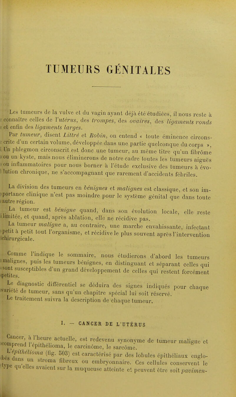 Les tumeurs de la vulve et du vagin ayant déjà été étudiées, il nous reste à connaître celles de l'utérus, des trompes, des ovaires, des ligaments ronds et enfin des ligaments larges. Par tumeur, disent Littré et Robin, on entend « toute éminence circons- • crite d'un certain volume, développée dans une partie quelconque du corps », lUn phlegmon circonscrit est donc une tumeur, au même titre qu'un fibrome • ou un kyste, mais nous éliminerons de notre cadre toutes les tumeurs aiguës 0 ou inflammatoires pour nous borner à l'étude exclusive des tumeurs à évo- ! lution chronique, ne s'accompagnant que rarement d'accidents fébriles. La division des tumeurs en bénignes et malignes est classique, et son im- portance clinique n'est pas moindre pour le système génital que clans toute 1 autre région. La tumeur est bénigne quand, dans son évolution locale, elle reste i limitée, et quand, après ablation, elle ne récidive pas. La tumeur maligne a, au contraire, une marche envahissante, infectant petit a petit tout l'organisme, et récidive le plus souvent après l'intervention chirurgicale. Comme l'indique le sommaire, nous étudierons d'abord les tumeurs malignes, puis les tumeurs bénignes, en distinguant et séparant celles qui sont susceptibles d'un grand développement de celles qui restent forcément petites. Le diagnostic différentiel se déduira des signes indiqués pour chaque variété de tumeur, sans qu'un chapitre spécial lui soit réservé. Le traitement suivra la description de chaque tumeur. I. - CANCER DE L'UTÉRUS c^er; ïYhT.t actuelle' est ^devenu synonyme de tumeur maligne et comprend 1 epithelioma, le carcinome, le sarcome. Lqnthélioma (f.g. 503) est caractérisé par des lobules épithéliaux englo- tvnp • n n Str°ma flbreUX °U emblTonnaire. Ces cellules conservent le jpt qu elles avaient sur la muqueuse atteinte et peuvent être soit pavimen-