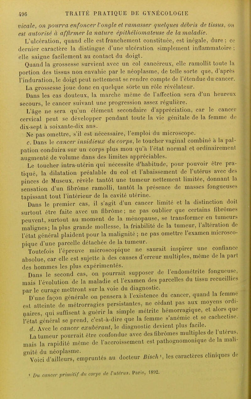 vicale, on pourra enfoncer Vongle et ramasser quelques débris de tissus, on est autorisé à affirmer la nature épithéliomateuse de la maladie. L'ulcération, quand elle est franchement constituée, est inégale, dure; ce dernier caractère la distingue d'une ulcération simplement inflammatoire ; elle saigne facilement au contact du doigt. Quand la grossesse survient avec un col cancéreux, elle ramollit toute la portion des tissus non envahie par le néoplasme, de telle sorte que, d'après l'induration, le doigt peut nettement se rendre compte de l'étendue du cancer. La grossesse joue donc en quelque sorte un rôle révélateur. Dans les cas douteux, la marche même de l'affection sera d'un heureux secours, le cancer suivant une progression assez régulière. L'âge ne sera qu'un élément secondaire d'appréciation, car le cancer cervical peut se développer pendant toute la vie génitale de la femme de dix-sept à soixante-dix ans. Ne pas omettre, s'il est nécessaire, l'emploi du microscope. c. Dans le cancer insidieux du corps, le toucher vaginal combiné à la pal- pation conduira sur un corps plus mou qu'à l'état normal et ordinairement augmenté de volume dans des limites appréciables. Le toucher intra-utérin qui nécessite d'habitude, pour pouvoir être pra- tiqué, la dilatation préalable du col et l'abaissement de l'utérus avec des pinces de Museux, révèle tantôt une tumeur nettement limitée, donnant la sensation d'un fibrome ramolli, tantôt la présence de masses fongueuses tapissant tout l'intérieur de la cavité utérine. Dans le premier cas, il s'agit d'un cancer limité et la distinction doit surtout être faite avec un fibrome; ne pas oublier que certains fibromes peuvent, surtout au moment de la ménopause, se transformer en tumeurs malignes; la plus grande mollesse, la friabilité de la tumeur, l'altération de l'état général plaident pour la malignité ; ne pas omettre l'examen microsco- pique d'une parcelle détachée de la tumeur. Toutefois l'épreuve microscopique ne saurait inspirer une confiance absolue, car elle est sujette à des causes d'erreur multiples, même de la part des hommes les plus expérimentés. Dans le second cas, on pourrait supposer de l'endométnte fongueuse, mais l'évolution de la maladie et l'examen des parcelles du tissu recueillies par le curage mettront sur la voie du diagnostic. D'une façon générale on pensera à l'existence du cancer, quand la femme est atteinte de métrorragies persistantes, ne cédant pas aux moyens ordi- naires, qui suffisent à guérir la simple métrite hémorragique, et alors que l'état général se prend, c'est-à-dire que la femme s'anémie et se cachect.se. d Avec le cancer exubérant, le diagnostic devient plus facile. La tumeur pourrait être confondue avec des fibromes multiples de 1 utérus, mais la rapidité même de l'accroissement est pathognomomque de la mali- gnité du néoplasme. . , Voici d'ailleurs, empruntés au docteur Bisch<, les caractères cliniques de l Du cancer primitif du corps de l'utérus. Pari?, 1802.