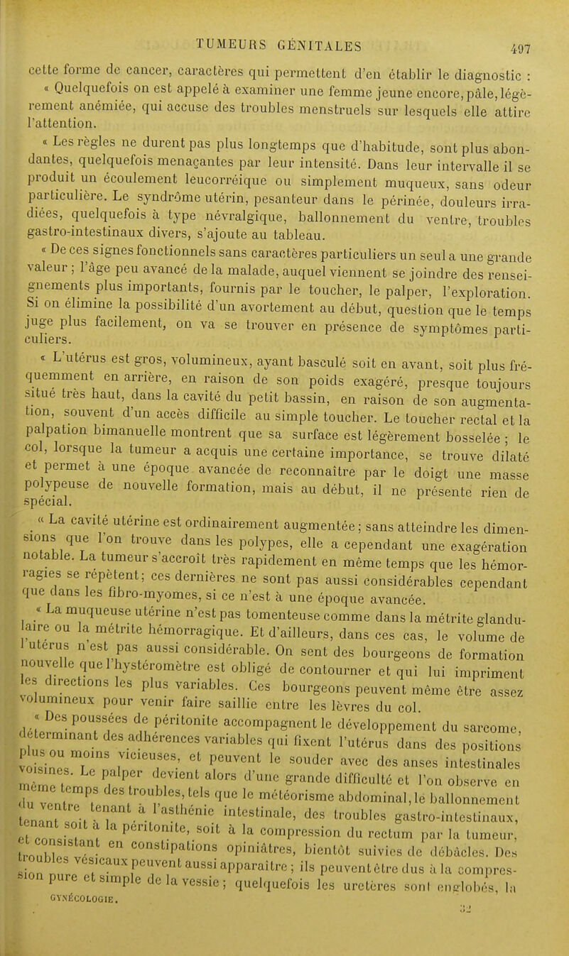 cette forme de cancer, caractères qui permettent d'en établir le diagnostic : « Quelquefois on est appelé à examiner une femme jeune encore, pâle, légè- rement anémiée, qui accuse des troubles menstruels sur lesquels elle attire l'attention. « Les règles ne durent pas plus longtemps que d'habitude, sont plus abon- dantes, quelquefois menaçantes par leur intensité. Dans leur intervalle il se produit un écoulement leucorréique ou simplement muqueux, sans odeur particulière. Le syndrome utérin, pesanteur dans le périnée, douleurs irra- diées, quelquefois à type névralgique, ballonnement du ventre, troubles gastro-intestinaux divers, s'ajoute au tableau. « De ces signes fonctionnels sans caractères particuliers un seul a une grande valeur ; l'âge peu avancé de la malade, auquel viennent se joindre des rensei- gnements plus importants, fournis par le toucher, le palper, l'exploration Si on élimine la possibilité d'un avortement au début, question que le temps juge plus facilement, on va se trouver en présence de symptômes parti- culiers. « L'utérus est gros, volumineux, ayant basculé soit en avant, soit plus fré- quemment en arrière, en raison de son poids exagéré, presque toujours situe très haut, dans la cavité du petit bassin, en raison de son augmenta- tion, souvent d'un accès difficile au simple toucher. Le toucher rectal et la palpation bimanuelle montrent que sa surface est légèrement bosselée ; le col, lorsque la tumeur a acquis une certaine importance, se trouve dilaté et permet à une époque avancée de reconnaître par le doigt une masse polypeuse de nouvelle formation, mais au début, il ne présente rien de spécial. ;  La Cavité utérine est ordinairement augmentée ; sans atteindre les dimen- sions que l'on trouve dans les polypes, elle a cependant une exagération notable. La tumeur s'accroît très rapidement en même temps que les hémor- ragies se répètent; ces dernières ne sont pas aussi considérables cependant que dans les fîbro-myomes, si ce n'est à une époque avancée. « La muqueuse utérine n'est pas tomenteuse comme dans la métrite glandu- aire ou la métrite hémorragique. Et d'ailleurs, dans ces cas, le volume de 1 utérus n est pas aussi considérable. On sent des bourgeons de formation nouvelle que 1 hystéromètre est obligé de contourner et qui lui impriment es directions les plus variables. Ces bourgeons peuvent même être assez volumineux pour venir faire saillie entre les lèvres du col déLrmin^Tf3 ^ P^0^6 accomPagnentdéveloppement du sarcome, déterminant des adhérences variables qui fixent l'utérus dans des positions voïsin°pU,TmS r16,869' Gt P6UVent 16 S°Udcr avec des anses intestinales m mf, 'm P, T' ' L;Vient,al0rs d'uue ^ande difficulté et l'on observe en -ps des roubles tels que 1, météorisme abdominal,le ballonnement I -t.e tenant a l'asthénie intestinale, des troubles gastro-intestinaux, fefconliltl > Pcntonitc> «oit à la compression du rectum par la tumeur. Ù- ZZ e C0ns,M,ali0ns luttes, bientôt suivies ,1, débâcles. Des u ^ ils Peuventêtredus à la compres- sion pure et simple de la vessie; quelquefois les uretères sonl enrobés, la GYNÉCOLOGIE.