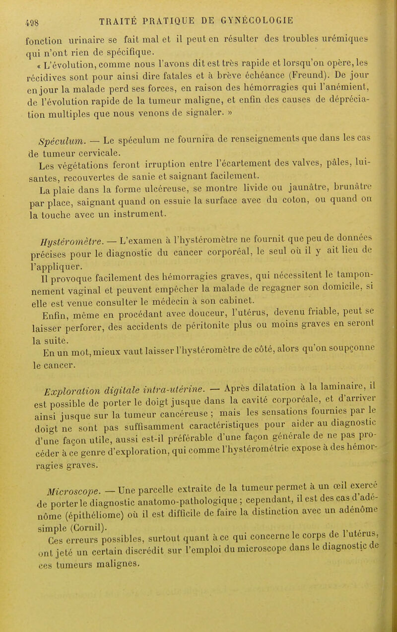 fonction urinaire se fait mal et il peut en résulter des troubles urémiques qui n'ont rien de spécifique. « L'évolution, comme nous l'avons dit est très rapide et lorsqu'on opère, les récidives sont pour ainsi dire fatales et à brève échéance (Freund). De jour en jour la malade perd ses forces, en raison des hémorragies qui l'anémient, de l'évolution rapide de la tumeur maligne, et enfin des causes de déprécia- tion multiples que nous venons de signaler. » Spéculum. — Le spéculum ne fournira de renseignements que dans les cas de tumeur cervicale. Les végétations feront irruption entre l'écartement des valves, pâles, lui- santes, recouvertes de sanie et saignant facilement. La plaie dans la forme ulcéreuse, se montre livide ou jaunâtre, brunâtre par place, saignant quand on essuie la surface avec du coton, ou quand on la touche avec un instrument. Hystérofnètre. — L'examen à l'hystéromètre ne fournit que peu de données précises pour le diagnostic du cancer corporéal, le seul où il y ait lieu de l'appliquer. Il provoque facilement des hémorragies graves, qui nécessitent le tampon- nement vaginal et peuvent empêcher la malade de regagner son domicile, si elle est venue consulter le médecin à son cabinet. Enfin, même en procédant avec douceur, l'utérus, devenu friable, peut se laisser perforer, des accidents de péritonite plus ou moins graves en seront la suite. En un mot, mieux vaut laisser l'hystéromètre de côté, alors qu on soupçonne le cancer. Exploration digitale intra-utérine. — Après dilatation à la laminaire, il est possible de porter le doigt jusque dans la cavité corporéale, et d'arriver ainsi jusque sur la tumeur cancéreuse ; mais les sensations fournies par le doigt ne sont pas suffisamment caractéristiques pour aider au diagnostic d'une façon utile, aussi est-il préférable d'une façon générale de ne pas pro- céder à ce genre d'exploration, qui comme l'hystérométrie expose à des hémor- ragies graves. Microscope. - Une parcelle extraite de la tumeur permet à un œil exercé de porter le diagnostic anatomo-pathologique ; cependant, il est des cas d adé- nome (épithéliome) où il est difficile de faire la distinction avec un adénome simple (Gornil). Ces erreurs possibles, surtout quant à ce qui concerne le corps de 1 utérus, ont jeté un certain discrédit sur l'emploi du microscope dans le diagnostic de ces tumeurs malignes.