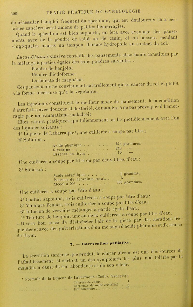 de nécessiter l'emploi fréquent du spéculum, qui est douloureux chez cer- taines cancéreuses et amène de petites hémorragies. Quand le spéculum est bien supporté, on fera avec avantage des panse- ments avec de la poudre de salol ou de tanin, et on laissera pendant vingt-quatre heures un tampon d'ouate hydrophile au contact du col. Lucas-Championnière conseille des pansements absorbants constitués par le mélange à parties égales des trois poudres suivantes : Poudre de benjoin; Poudre d'iodoforme ; Carbonate de magnésie. Ces pansements ne conviennent naturellement qu'au cancer du col et plutôt à la forme ulcéreuse qu'à la végétante. Les injections constituent le meilleur mode de pansement, à la condition d'être faites avec douceur et dextérité, de manière à ne pas provoquer d hémor- ragie par un traumatisme maladroit. Elles seront pratiquées quotidiennement ou bi-quotidiennement avec 1 un des liquides suivants : 1° Liqueur de Labarraque ', une cuillerée à soupe par litre ; u2° Solution : Acide phénique 245 grammes. Glycérine . . . . -f Essence de 11) y m 1U Une cuillerée à soupe par litre ou par deux litres d'eau ; 3° Solution : Acide salycilique i gramme. Essence de géranium rosat. . 5 Alcool à 90° 300 grammes. Une cuillerée à soupe par litre d'eau ; 4° Coaltar saponiné, trois cuillerées à soupe par litre d'eau ; 5» Vinaigre Pennés, trois cuillerées à soupe par litre d eau ; 6° Infusion de verveine mélangée à partie égale d'eau; 70 Teinture de benjoin, une ou deux cuillerées à soupe par litre d eau lira bon aussi de désinfecter l'air de la pièce par des aérante- Muenteset avec des pulvérisations d'un mélange d'acide phenique etd essence de thym. 2. — intervention palliative. La sécrétion sanieuse que produit le cancer utérin ^^^ï l'affaiblissement et surtout un des symptômes les plus mal tolères par maladie, à cause de son abondance et de son odeur. ■ Formule de la liqueur de Labarraque (Codex français) : Chlorure île chaux . . • • ■ • > ' •Carbnniile de soude cristallise. . - Eau commune 4j