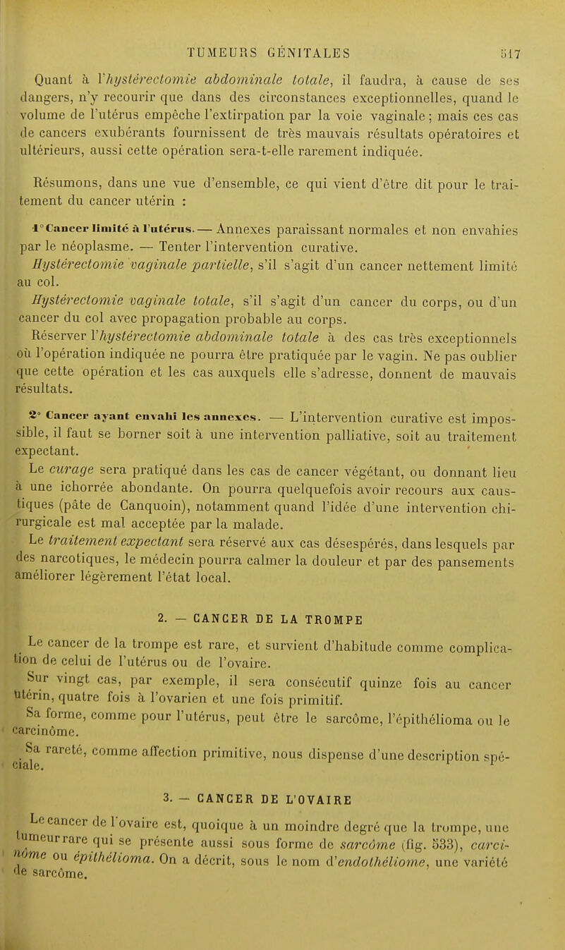 Quant à Yhystéréotomie abdominale totale, il faudra, à cause de ses dangers, n'y recourir que dans des circonstances exceptionnelles, quand le volume de l'utérus empêche l'extirpation par la voie vaginale ; mais ces cas de cancers exubérants fournissent de très mauvais résultats opératoires et ultérieurs, aussi cette opération sera-t-elle rarement indiquée. Résumons, dans une vue d'ensemble, ce qui vient d'être dit pour le trai- tement du cancer utérin : 1°Cancer limité à l'utérus.— Annexes paraissant normales et non envahies par le néoplasme. — Tenter l'intervention curative. Hystérectomie vaginale partielle, s'il s'agit d'un cancer nettement limité au col. Hystérectomie vaginale totale, s'il s'agit d'un cancer du corps, ou d'un cancer du col avec propagation probable au corps. Réserver Y hystérectomie abdominale totale à des cas très exceptionnels où l'opération indiquée ne pourra être pratiquée par le vagin. Ne pas oublier que cette opération et les cas auxquels elle s'adresse, donnent de mauvais résultats. 2° Cancer ayant envahi les annexes. — L'intervention curative est impos- sible, il faut se borner soit à une intervention palliative, soit au traitement expectant. Le curage sera pratiqué dans les cas de cancer végétant, ou donnant lieu I une ichorrée abondante. On pourra quelquefois avoir recours aux caus- tiques (pâte de Canquoin), notamment quand l'idée d'une intervention chi- rurgicale est mal acceptée par la malade. Le traitement expectant sera réservé aux cas désespérés, clans lesquels par des narcotiques, le médecin pourra calmer la douleur et par des pansements améliorer légèrement l'état local. 2. — CANCER DE LA TROMPE Le cancer de la trompe est rare, et survient d'habitude comme complica- tion de celui de l'utérus ou de l'ovaire. Sur vingt cas, par exemple, il sera consécutif quinze fois au cancer utérin, quatre fois à l'ovarien et une fois primitif. Sa forme, comme pour l'utérus, peut être le sarcome, l'épithélioma ou le carcinome. Sa rareté, comme affection primitive, nous dispense d'une description spé- 3. - CANCER DE L'OVAIRE Le cancer de l'ovaire est, quoique à un moindre degré que la trumpe, une umeurrare qui se présente aussi sous forme de sarcome (fig. 533), carci- nome ou épithélioma. On a décrit, sous le nom lYendolhéliome, une variété le sarcome.